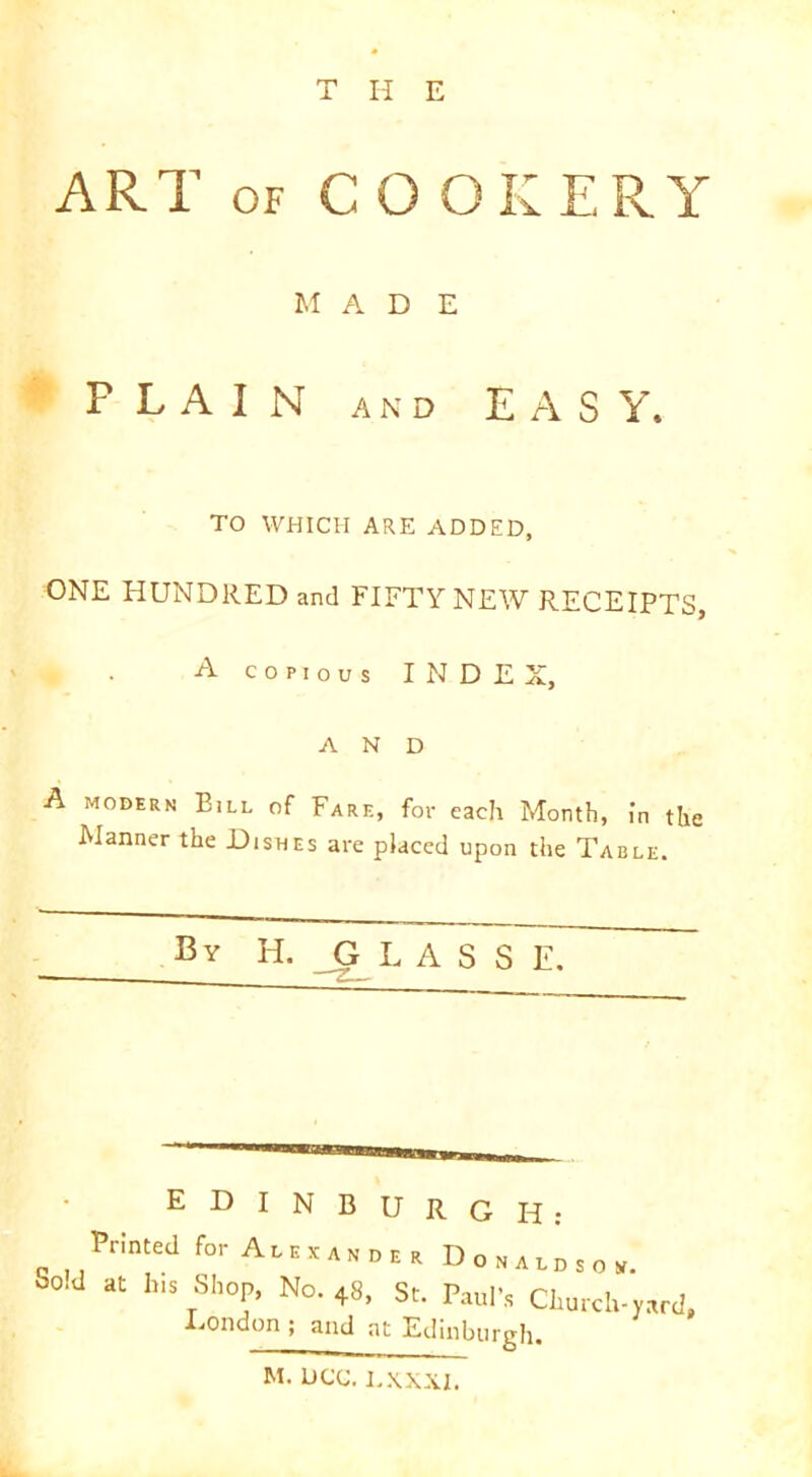 THE ART of C 0 OK TRY MADE F L A I N AND EASY. TO WHICH ARE ADDED, ONE HUNDRED and FIFTY NEW RECEIPTS, A copious INDEX, AND A modern Eill of Fare, for each Month, in the Manner the Dishes are placed upon the Table. By H. G L A S S E. EDINBURGH: Printed for Ain,,.,, D,.uts„, So.d at b,s Shop, No. +8, St. Paul’., Church-yard. Eondon ; and at Edinburgh.