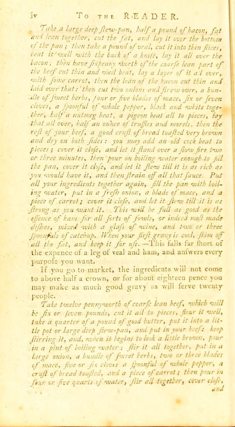 4 Tab ci large deep fiew-pan, half a pound of bacon, fat a'.pi lean together, cut the Jut, and lay it over the bottom tj the pan ; then take a pound of veal, cut it into thin fiices, beat it' re ell with the back of a knife, lay it all over the bacon; then havefixpenny worth of the coarfe lean part of ti e beef cut thin and well beat, lay a layer of it a l over, with Jome carrot, then the lean of the bacon cut thin and laid over thatthen cut two oniont and frew over, a bun- ~il/e of fweet herbs, four or five blades of mace, fix or fieven Cloves, a Jpoonfiul of whole pepper, black and white toge- ther, half a nutmeg beat, a pigeon beat all to pieces, lay that all over, half an ounce of truffles and morels. then the refi of your beef, a good crufi of bread toafied very brown and dry on both fides : you may add an old cock beat to pieces ; cover it clofe, and let it fiand over a flow fire two or three minutes, then pour on boiling water enough-lo fill the pan, cover it clofe, and let it few till it is as rich as you would have it, and then Jlrain off all that fauce. Put all your ingredients together again, fill the pan with boil- ing water, put in a fiejh onion, a blade of tnace, and a piece of carrot; cover it clofe, and let it fiew till it is as Jlrong as you want it, ‘This will be full as good as the tfjence of ham for all forts of fowls, or indeed tnofl made dijhes, mined with a glafs of wine, and two or three Jpoors fills of catchup. When your firfi gravy is coil, Jkim off all tic fit, and keep it for iff. —'This falls far (hurt of the expence of a leg of veal and ham, and anfwers every purpofe you want. If you goto market, the Ingredients will not come to above half a crown, or for about eighteen pence you may make as much good gravy as will ferve twenty people. 'Take twelve pennyworth of ccarfe lean beef, which will be fix or /even pounds, cut it ad to pieces, flour it well, take a quarter of a pound of good butter, put it into a lit- tle pot or larae deep /lew-pan, and put in your beef: keep fiirring it, and, when it begins to look a little brown, pur in a pint of boiling water ; flir it all together, put in a large onion, a bundle of fweet herbs, two or three Nader tf mace, five or fix cloves a Jpoonfiul of whole pepper, a crufi of In cad tcajled, and a piece of carrot; tl en pour in four or five quarts if water, Jhr all together, cover clofe.