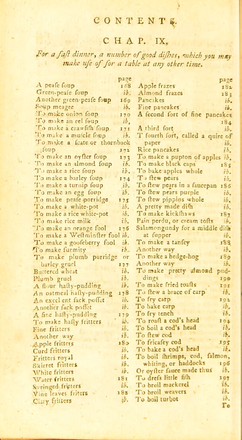 ) CONTENT* fi. CHAP. IX, for a fafi dinner, a number of good difhes, -which you may make ufc of for a table at any other time. A peafe foup page 1 f!8 Green-peafe foup ib. Another grecn-peafe foup 169 Soup meagre ib. To make onion foup 170 To m ike an eel foup ib. To make a crawfifh foup 171 To make a mufcle foup ib. To make a fkate or thornback .foup To make an oyfler foup J71 173 To make an almond foup ib. T.i make a rice foup ib. To make a barley foup 174 To make a turnip foup ib. To rr.akc an egg foup ib. To make peafe porridge »7 S To make a white-pot ib. To make a rice white-pot ib. T0 make rice milk ib. To make an orange fool I7<S To make a Weflminfler fool ib. To make a goofeberry fool ib. rVo make furmity ib.v To make plumb porridge : or barley gruel 177 Buttered wheat ib. Plumb gruel ib. A flour hally-pudding ib. An oatmeal hafty-pudding 178 An excel ent fack pofTct ib. Another fack poflit ib. A fine hafty-pudding 179 To make hafty fritters ib. Fine fritters ib. Another way ib. Apple fritters 18v> Curd fritters ib. Fritters royal ib. Skirret fritters ib. White fritters ib. Water fritters 181 &v ringed fryters ib. Vine leaves friters J 8* .Cury fritters fa pajre Apple fr3zes jSj, Almond frazes j8j Pancakes ib. Fine pancakes ib. A fecond fore of fine pancakes 184 A third fort ib. T fourth fort, called a quire oF paper ib. Rice pancakes ib. To make a pupton of apples ib. To make black caps i8j To bake apples whole ib. To flew pears ib. To flew pears in a faucepan iS<S To flew pears purple ib. To flew pippins whole ib, A pretty made di*h ib. To make kickfhaws i8j Pain perdu, or cream tofts ib. Salamongundy for a middle dills at flipper ib. To make a tanfey 18$ Another way ib. To make a hedge-hog 189 Another way ib. To make pretty almond pud- dings 190 To make fried toafls 191 To flew a brace of carp ib. To fry carp 191 To bake carp ib. To fry tench ib. To roafl a cod’s head 104 To boil a cod’s head ib. To flew cod ib. To fricafey cod 195 To bake a cod’s head ib. To boil fhrimps, cod, falmon, whiting, or haddocks 19<S Or oyllcr faucc made thus ib. To drefs little fifh 197 To broil mackerel ib. To broil weavers ib. To boil turbot ib.