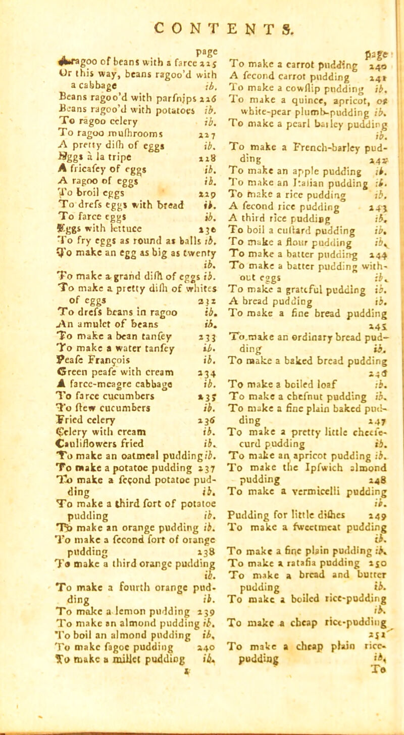 page rf^ragoo of beans with a farce ai j Or this way, beans ragoo’d with a cabbage ib. Beans ragoo’d with parfnjps ntf Beans ragoo’d with potatoes ib. To ragoo celery ib. To ragoo roulhrooms 7 A pretty difh of eggs ib. **ggs a la tripe 118 A fricafey of eggs ib. A ragoo of eggs ib. To broil eggs *ip To drefs eggs with bread ib. To farce eggs ib. Eggs with lettuce 130 To fry eggs as round as balls 1 b. Q'o make an egg as big as twenty ib. To make a. grand difh of eggs ib. To make a pretty dilli of whites of eggs To drefs beans in ragoo ib. An amulet of beans To make a bean tanfey *33 To make a water tanfey ib* Peafe Franfois ib. Green peafe with cream a34 A farce-meagre cabbage ib. To farce cucumbers *3> To flew cucumbers ib. Tried celery *3* Celery with cream ib. Cauliflowers fried ibw To make an oatmeal pudding ib. To make a potatoe puddin g 137 To make a fecond potatoe pud- ding ib. To make a third fort of potatoe pudding ib. T5> make an orange pudding ib. To make a fecond fort of otange pudding 138 T« make a third orange pudding ib. To make a fourth orange pud- ding ib. To moke a lemon pudding 139 To make an almond pudding ib. To boil an almond pudding ib. To make fagoc pudding 140 $0 make a millet pudding ib. Ml To make a carrot pudding 140 A fecond carrot pudding 141 | To make a cowllip pudding ib. 1o make a quince, apricot, o* white-pear plumtvpudding ib. To make a pearl bailey pudding ib. 1 To make a French-barley pud- ding 44* To make an apple pudding ib. To make an Italian pudding it. To make a rice pudding ib. A fecond rice pudding 143 A third rice pudding ib. To boil a cullard pudding ib. To make a flour pudding ibv To make a batter pudding 144 Tb make a batter pudding with- out eggs ib. To make a grateful pudding ib. A bread pudding ib. To make a fine bread pudding »4S To.roa.ke an ordinary bread pud- ding ib. To make a baked bread pudding Hd To make a boiled loaf 1 b. To make a cbefnut pudding ib. To make a fine plain baked pud- ding 147 To make a pretty little chccfe- curd pudding ib. To make an apricot pudding ib. To make the Ipfwich almond pudding 148 To make a vermicelli pudding ib. Pudding for little diflics 149 To make a fweetmeat pudding & To make a fine plain pudding ib. To make a ratafia pudding ijo To make a bread and butter pudding ib. To make a boiled rice-pudding ib. To make a cheap rici-pudding *ix To make a cheap plain ricc- pudding ib.