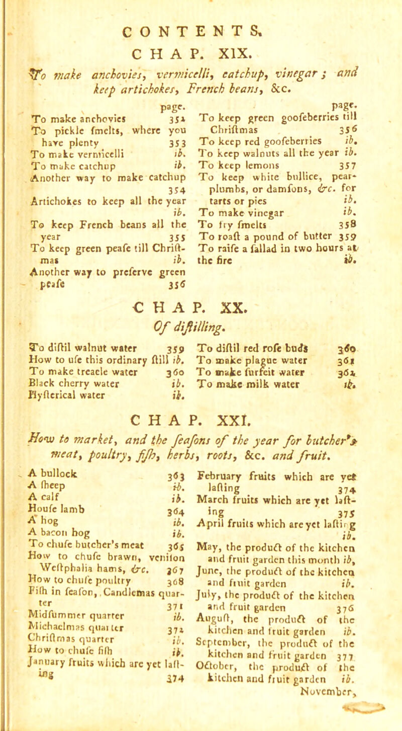 CHAP. XIX. \fo make anchovies, vermicelli, catchup, vinegar j and keep artichokes, French beam. See. \ page. To make anchovies 35* To pickle fmelts. where you have plenty 353 To make vermicelli ib. To make catchup ib. Another way to ro ake catchup 354 Artichokes to keep all the year i b. To keep French beans all the year 355 To keep green peafe till Chrift- mas ib. Another way to preferve green peafe 3Sd page. To keep green goofeberries till Chriftmas 35 6 To keep red goofeberries ib. To keep walnuts all the year ib. To keep lemons 357 To keep white bnllice, pear* plumbs, or damfons, ire. for tarts or pies ib. To make vinegar ib. To fry fmelts 358 To road a pound of butter 359 To raife a fallad in two hours at the fire tb. CHAP. XX. Of diflilling. To difbil walnut water 359 How to ufe this ordinary dill ib. To make treacle water 360 Black cherry water ib. Hyflerical water ii. To diflil red rofe buds 360 To make plague water 36s To mafce iurreit water 36a. To make milk water it. CHAP. XXI. Ho'w to market, and the feafons of the year for butcher*» meat, poultry, fjh, herbs, roots, See. and fruit. A bullock 363 A fheep ib, A calf ib. Houfe Iamb 304 A* hog lb. A bacon bog ib. To chufc butcher’s meat 3tfj How to chufe brawn, vcnilon Wcffphalia hams, ire. 367 How to chufe poultry 308 Filh in feafon,. Candlemas quar- tcr 371 Midfummer quarter ib. Michaelmas quai ter 374 Chridmas quarter ib. How to chufc filh ib. January fruits which arc yet lad* 174 February fruits which are yet lading _ 374 March fruits which are yet lad- ing . . 375 April fruits which are yet ladir g ib. May, the produff of the kitchen and fruit garden this month ib, June, the produft of the kitchen and fittit garden ib. July, the produft of the kitchen and fruit garden 376 Augud, the produff of the kitchen and fruit garden ib. September, the produff of the kitchen and fruit garden 377 Oftober, the produff of the kitchen and ftuit garden ib. November,