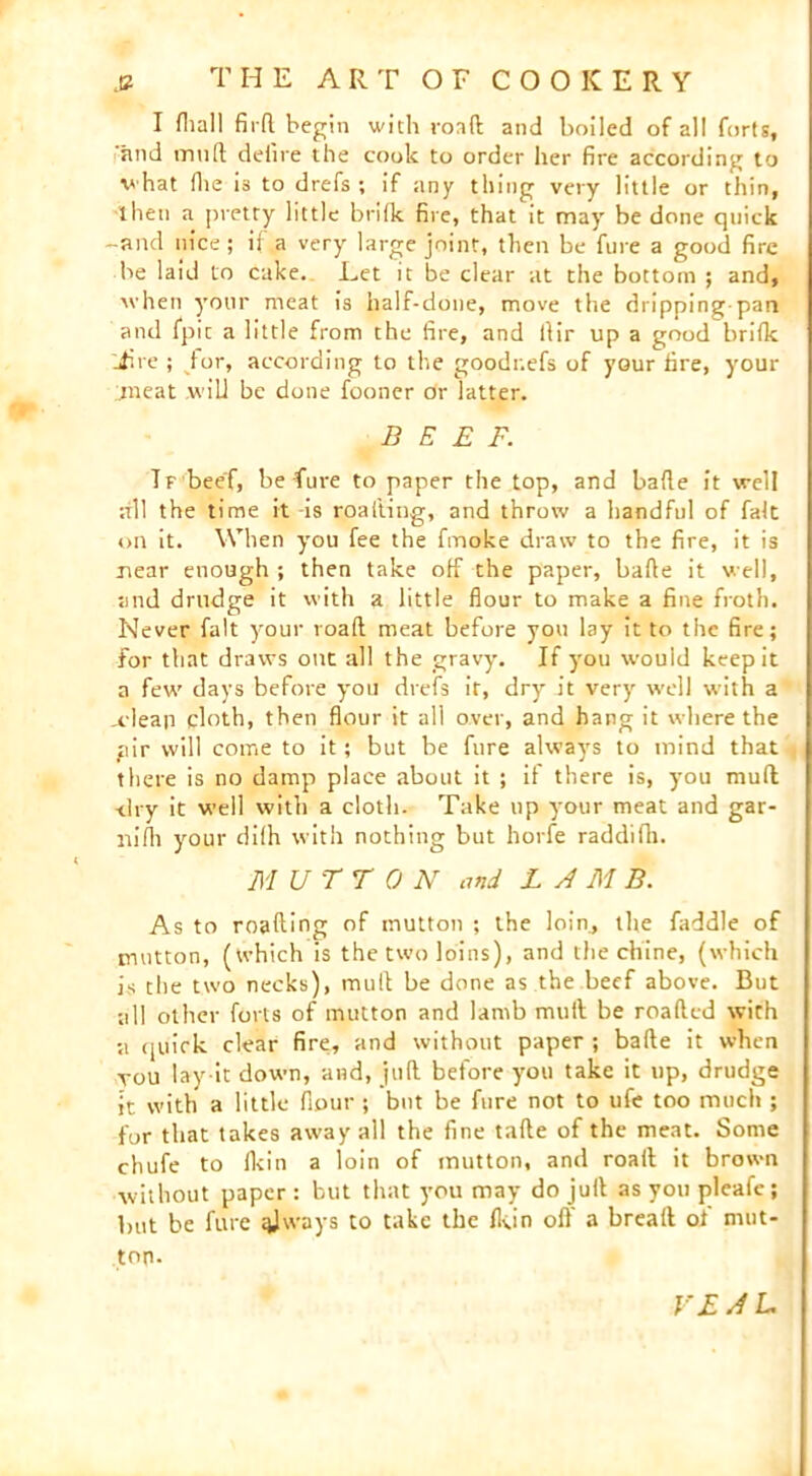 I fhall fir(l begin with road and boiled of all forts, and mnd defire the cook to order her fire according to what (lie i3 to drefs ; if any thing very little or thin, then a pretty little bride fire, that it may be done quick -and nice; if a very large joint, then be fine a good fire be laid to cake. Let it be clear at the bottom ; and, when your meat is half-done, move the dripping-pan and fpic a little from the fire, and dir up a good bride Jire ; for, according to the goodr.efs of your fire, your meat .will be done fooner dr latter. BEEF. Tf beef, be fure to paper the top, and bade it well all the time it -is roading, and throw a handful of fait on it. When you fee the fmoke draw to the fire, it is near enough ; then take off the paper, bade it well, and drudge it with a little flour to make a fine froth. Never fait your road meat before you lay it to tiie fire; for that draws out all the gravy. If you would keep it a few days before you drefs it, dry it very well with a _cleap cloth, then flour it all over, and hang it where the pir will come to it; but be fure always to mind that there is no damp place about it ; if there is, you mud -dry it well with a cloth. Take up your meat and gar- m’fh your difh with nothing but horfe raddidi. MUTTON and LAMB. As to roading of mutton ; the loin, the faddle of mutton, (which is the two loins), and the chine, (which is die two necks), mull be done as the beef above. But •all other forts of mutton and lamb mult be roaded with a quick clear fire, and without paper ; bade it when tou lay-it down, and, juft before you take it up, drudge it with a little flour ; but be fure not to ufe too much ; for that takes away all the fine tafte of the meat. Some chufe to ikin a loin of mutton, and road; it brown without paper : but that you may do juft as you pleafe; but be fure qjways to take the Ikin off a bread of mut- ton. VEAL.