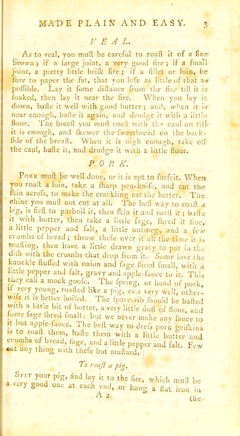 VEAL. As to veal, you mud be careful to roall it of a fine brown ; if a large joint, a very good fire ; if a fmall joint, a pretty little bride fire; if a fillet or loin, be fure to paper the fat, that you lofe as little of that as' poflible. Lay it fome difiance from the lire till it is foaked, then lay it near the fire. When you lay it down, bafte it well with good butter ; and, when it iV near enough, baile it again, and drudge it with a little. Hour. The bread you mull roaft with the caul on tiII- it is enough, and Ikewer the fvveetbread on the back* fide of the bread. When it is nigh enough, take off the caul, bade it, and drudge it with a little flour. PORK. Pork mud be well done, or it is apt to furfeit. When you road a loin, take a lharp pen-knife, and cut the fkin acrofs, to make the crackling eat the better,. The chine you mud not cut at all. The bell way to road a leg, is fird to parboil it, then fkin it and road it ; bade it with butter, then take a little fage, Hired it fine, a little pepper and fait, a little nutmeg, and a few ci urribs ol hi ead ; throw tliele over it all the time it is reading, then ha-ve. a little drawn gravy to put in the chib with the crumbs that drop from''it. Some love the knuckle duffed with onion and fage Hired fmall, with ,t little pepper and fait, gravy and.apple-fauce to it. This they call a mock goofe. The fpring, or hand of pork, it very young, roaded like a pig, eats very well, other- wife it is better boiled. The fpare-rib Humid be balled wuh a little bit ol butter, a very little dud of flour, ami fome fage Hired, fmall: but we never make any fauce to it but apple-lance The bell way to drefs pork grifkini is to road them, bade them with a little butter and c. umbs of bread, fage, and a little pepper and fait. Few «*U any thing with thefe but mud aid. To roaji a pig. Spit your pig, find lay it to the fire, which mud be a-very good one at each end, or liang a flat iron in- A the