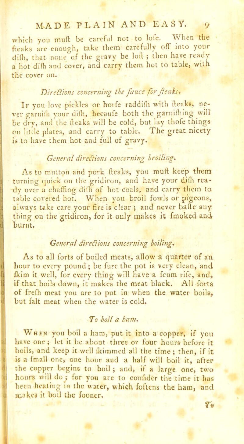 which you muft be careful not to lofe. Y hen the (leaks are enough, take them carefully off into youi difh, that none of the gravy be loft ; then have ready a hot difh and cover, and carry them hot to table, with the cover on. Directions concerning the fnuce for Jlcaks. If you love pickles or horfe raddifh with (leaks, ne- ver garnifh your difh, becaufe both the garnifhing will be dry, and the (leaks will be cold, but lay thofe things on little plates, and carry to table. The great nicety is to have them hot and full of gravy. General directions concerning broiling. As to mutton and pork (leaks, you mull keep them [turning quick on the gridiron, and have your difh rea- dy over a chaffing dilh of hot coals, and carry them to table covered hot. When you broil fowls or pigeons, 3 always take care your fire is clear ; and never bafte any thing on the gridiron, for it only makes it fmoked and H burnt. General directions concerning boiling. As to all forts of boiled meats, allow a quarter of an il hour to every pound; be fure the pot is very clean, and fi fkim it w'ell, for every thing will have a fcum rife, and, 11 if that boils down, it makes the meat black. All forts 0 of frefh meat you are to put in when the water boils, d but fait meat when the water is cold. To boil a ham. When you boil a ham, put it into a copper, if you have one; let it be about three or four hours before it boils, and keep it well fkimmed all the time j then, if it is a fmall one, one hour and a half will boil it, after 4 the copper begins to boil ; and, if a large one, two hours will do ; for you are to coniider the time it has been heating in the water, which foftens the ham, and f makes it boil the fooner, n