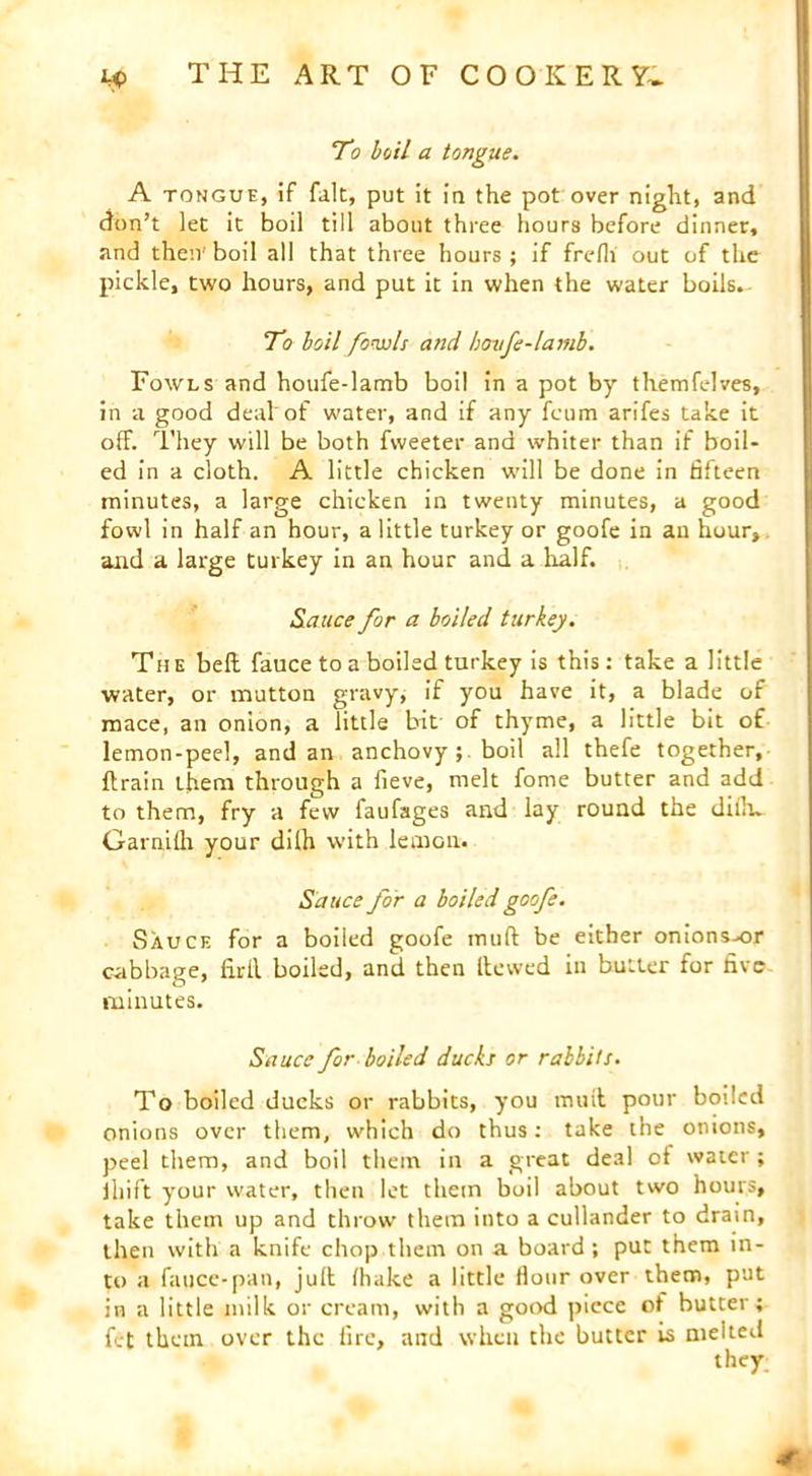 To boil a tongue. A tongue, if fait, put it in the pot over night, and don’t let it boil till about three hours before dinner, and then boil all that three hours; if frefli out of the pickle, two hours, and put it in when the water boils. To boil fowls and hovfe-lamb. Fowls and houfe-lamb boil in a pot by themfelves, in a good deal of water, and if any fcum arifes take it off. They will be both fweeter and whiter than if boil- ed in a cloth. A little chicken will be done in fifteen minutes, a large chicken in twenty minutes, a good fowl in half an hour, a little turkey or goofe in an hour, and a large turkey in an hour and a half. Sauce for a boiled turkey. The bell fauce to a boiled turkey is this: take a little water, or mutton gravy, if you have it, a blade of mace, an onion, a little bit of thyme, a little bit of lemon-peel, and an anchovy ; boil all thefe together, ftrain them through a fieve, melt fome butter and add to them, fry a few faufages and lay round the diiln Garnilh your dilh with lemon. Sauce for a boiled goofe. Sauce for a boiled goofe mull be either onions^or c-abbage, firll boiled, and then Hewed in butter for five minutes. Sauce for boiled ducks or rabbits. To boiled ducks or rabbits, you mail pour boiled onions over them, which do thus: take the onions, peel them, and boil them in a great deal of water ; ihift your water, then let them boil about two hours, take them up and throw them into a cullander to drain, then with a knife chop them on a board ; put them in- to a fauce-pan, jull (hake a little flour over them, put in a little milk or cream, with a good piece ot butter; fet them over the fire, and when the butter is melted