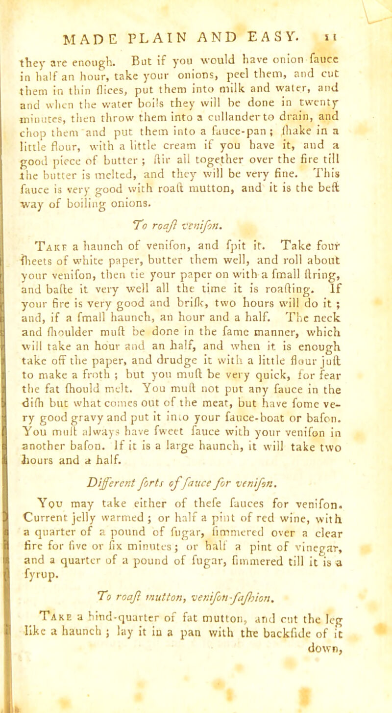 they are enough. Rut if you would have onion fauce in half an hour, take your onions, peel them, and cut them in thin dices, put them into milk and water, and and when the water boils they will he done in twenty minutes, then throw them into a cullanderto drain, and chop them and put them into a fuuce-pan; fhake in a little flour, with a little cream if you have it, and a good piece of butter ; dir all together over the fire till the butter is melted, and they will be very fine. This fauce is very good with roaft mutton, and it is the belt way of boiling onions. To roaj venifon. Takf a haunch of venifon, and fpit it. Take four -fheets of white paper, butter them well, and roll about your venifon, then tie your paper on with a fmall firing, and bafte it very well all the time it is roafiing. If your fire is very good and brifk, two hours will do it ; and, if a fmall haunch, an hour and a half. The neck and fhoulder mud be done in the fame manner, which will take an hour and an half, and when it is enough take off the paper, and drudge it with a little flour juft to make a froth ; but you mu ft be very quick, for fear the fat fhould melt. You muft not put any fauce in the difh but what comes out of the meat, but have fome ve- ry good gravy and put it into your fauce-boat or bafon. You mult always have fweet fauce with your venifon in another bafon. If it is a large haunch, it will take two hours and a half. Different forts of fauce for venifon. You may take either of thefe fauces for venifon. Current jelly warmed ; or half a pint of red wine, with a quarter of a pound of fugar, fimmered over a clear fire for five or fix minutesj or half a pint of vinegar, and a quarter of a pound of fugar, fimmered till it is a fyrup. To roajl mutton, venifon fafhion. Take a hind-quarter of fat mutton, arid cut the leg like a haunch j lay it in a pan with the backfide of it down, k