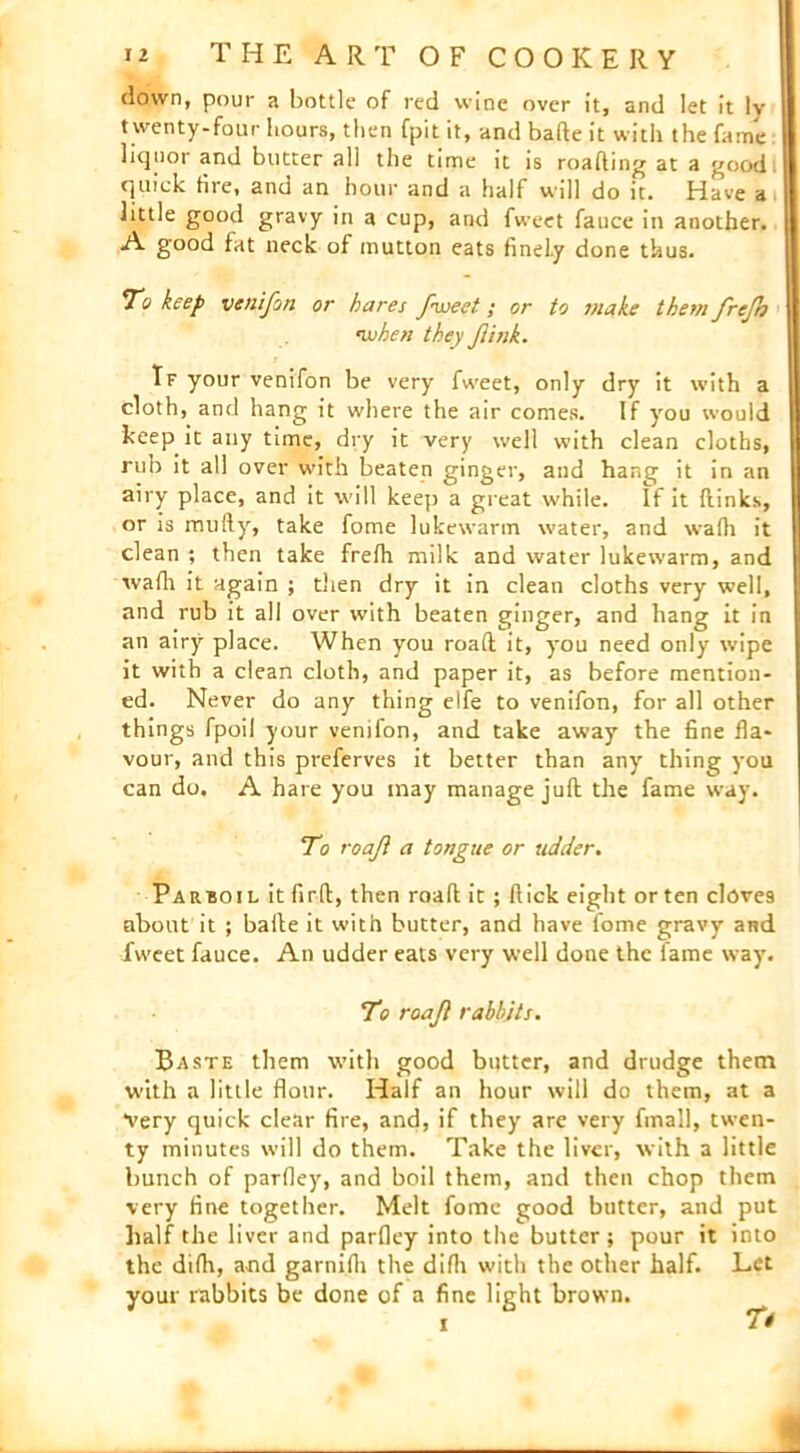 down, pour a bottle of red wine over it, and let it ly twenty-four hours, then fpit it, and bade it with the fame liquor and butter all the time it is roafting at a good quick tile, and an hour and a half will do it. Have a little good gravy in a cup, and fweet fauce in another. A good fat neck of mutton eats finely done thus. To keep venifon or hares fweet; or to make them frejh rwhen they fink. If your venifon be very fweet, only dry it with a cloth, and hang it where the air comes. If you would keep it any time, dry it very well with clean cloths, rub it all over with beaten ginger, and hang it in an airy place, and it will keep a great while. If it {links, or is mully, take fome lukewarm water, and wafh it clean ; then take frefh milk and water lukewarm, and wafh it again ; then dry it in clean cloths very well, and rub it all over with beaten ginger, and hang it in an airy place. When you road it, you need only wipe it with a clean cloth, and paper it, as before mention- ed. Never do any thing elfe to venifon, for all other things fpoil your venifon, and take away the fine fla- vour, and this preferves it better than any thing you can do. A hare you may manage juft the fame way. To roaji a tongue or udder. Parboil it firft, then roaft it ; flick eight orten clove9 about it ; baile it with butter, and have fome gravy and fweet fauce. An udder eats very well done the fame way. To roaji rabbits. Baste them with good butter, and drudge them with a little flour. Half an hour will do them, at a Very quick clear fire, and, if they are very fmall, twen- ty minutes will do them. Take the liver, with a little bunch of parfley, and boil them, and then chop them very fine together. Melt fome good butter, and put half the liver and parfley into the butter; pour it into the difh, and garnifh the difh with the other half. Let your rabbits be done of a fine light brown. ^