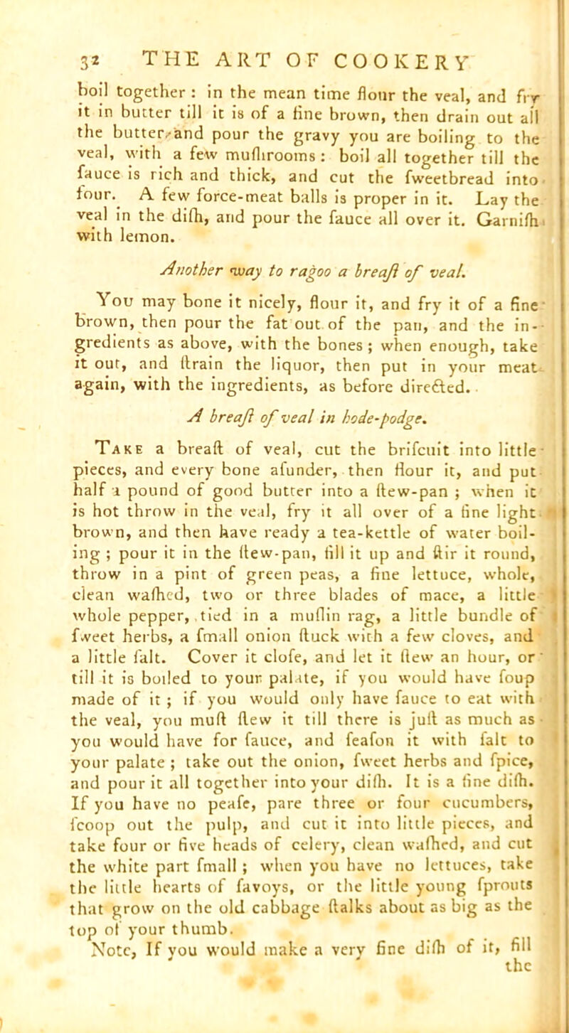 boil together : in the mean time flour the veal, and fry it in butter till it is of a tine brown, then drain out all the butter,-and pour the gravy you are boiling to the veal, with a few muflirooms: boil all together till the fauce is rich and thick, and cut the fweetbread into' four. A few force-meat balls is proper in it. Lay the veal in the difh, and pour the fauce all over it. Garnith with lemon. Another way to ragoo a hreaji of veal. You may bone it nicely, flour it, and fry it of a fine brown, then pour the fat out of the pan, and the in- gredients as above, with the bones; when enough, take it out, and (train the liquor, then put in your meat again, with the ingredients, as before dire&ed. A breaft of veal in bode-podge. Take a breaft of veal, cut the brifcuit into little pieces, and every bone afunder, then flour it, and put half a pound of good butter into a ftew-pan ; when it is hot throw in the veal, fry it all over of a tine light brown, and then have ready a tea-kettle of water boil- ing ; pour it in the ftew-pan, fill it up and ftir it round, throw in a pint of green peas, a fine lettuce, whole, clean wafhed, two or three blades of mace, a little whole pepper, tied in a muflin rag, a little bundle of Tweet herbs, a fmall onion (luck with a few cloves, and a little fait. Cover it clofe, and let it flew an hour, or till it is boiled to your palate, if you would have foup made of it; if you would only have fauce to eat with the veal, you muft (lew it till there is juft as much as you would have for fauce, and feafon it with fait to your palate ; take out the onion, fweet herbs and fpice, and pour it all together into your difh. It is a fine difh. If you have no peafe, pare three or four cucumbers, fcoop out the pulp, and cut it into little pieces, and take four or five heads of celery, clean wafhed, and cut the white part fmall ; when you have no lettuces, take the little hearts of favoys, or the little young fprouts that grow on the old cabbage ftalks about as big as the top of your thumb. Note, If you would make a very fine difh of it, fill the