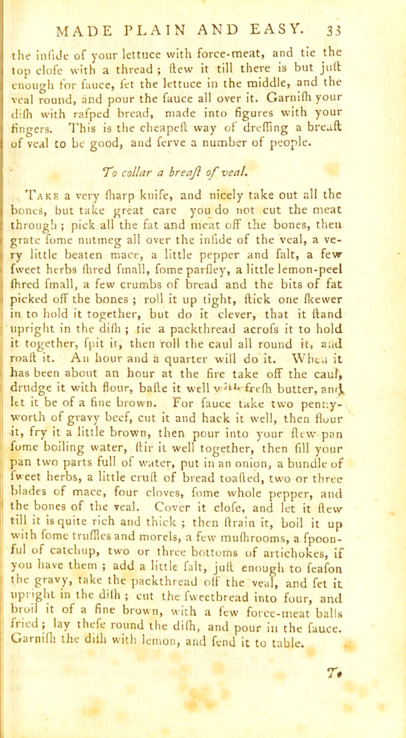 the inlide of your lettuce with force-meat, and tie the top clofe with a thread ; (lew it till there is but juft enough tor fauce, fet the lettuce in the middle, and the veal round, and pour the fauce all over it. Garnifh your difh with rafped bread, made into figures with your fingers. This is the cheapeft way of dreffing a bread; of veal to be good, and ferve a number of people. To collar a breajl of veal. Take a very (harp knife, and nicely take out all the bones, but take great care you do not cut the meat through ; pick all the fat and meat off the bones, then grate fome nutmeg all over the infide of the veal, a ve- ry little beaten mace, a little pepper and fait, a few i fweet herbs (bred fmall, fome parfley, a little lemon-peel (bred fmall, a few crumbs of bread and the bits of fat i picked off the bones ; roll it up tight, Hick one fkewer in to hold it together, but do it clever, that it (land upright in the difh ; tie a packthread acrofs it to hold it together, fpit it, then roll the caul all round it, and roaft it. An hour and a quarter will do it. When it has been about an hour at the fire take off the caul, drudge it with flour, bade it well v ^1* frefh butter, aiuj, let it be of a fine brown. For fauce take two penny- worth of gravy beef, cut it and hack it well, then flour it, fry it a little brown, then pour into your flew-pan fome boiling water, flit- it well together, then (ill your pan two parts full of water, put in an onion, a bundle of fweet herbs, a little crud of bread toalled, two or three blades of mace, four cloves, fome whole pepper, and the bones of the veal. Cover it clofe, and let it dew till it is quite rich and thick ; then drain it, boil it up with fome truffles and morels, a few mufhrooms, a fpoon- ful of catchup, two or three bottoms of artichokes, if you have them ; add a little fait, jud enough to feafon the gravy, take the packthread off the veal, and fet it upright in the dilh ; cut the fweetbread into four, and 1 broil it of a fine brown, with a few force-meat balls fried; lay thefe round the difh, and pour in the fauce. 1 Garnifh the dilh with lemon, and fend it to table.