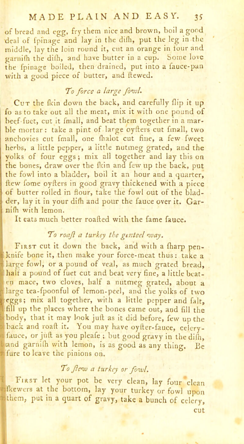 of bread and egg, fry them nice and brown, boil a good deal of fpfnage and lay in the difli, put the leg in the middle, lay the loin round it, cut an orange in i'our and garnifh the difli, and have butter in a cup. Some love the fpinage boiled, then drained, put into a fauce-pan with a good piece of butter, and Hewed. To force a large fowl. Cut the fl<in down the back, and carefully flip it up fo as to take out all the meat, mix it with one pound of beef-fuet, cut it fmall, and beat them together in a mar- ble mortar: take a pint of large oyfters cut fmall, two anchovies cut fmall, one fhalot cut fine, a few fweet herbs, a little pepper, a little nutmeg grated, and the yolks of four eggs; mix all together and lay this on the bones, draw over the (kin and few up the back, put the fowl into a bladder, boil it an hour and a quarter. Hew fome oyfters in good gravy thickened with a piece of butter rolled in flour, take the fowl out of the blad- !der, lay it in your difh and pour the fauce over it. Gar- nifh with lemon. It eats much better roafted with the fame fauce. To roaf a turkey the genteel way. First cut it down the back, and with a fharp pen- I knife bone it, then make your force-meat thus: take a 1 large fowl, or a pound of veal, as much grated bread, :i halt a pound of fuet cut and beat very fine, a little beat- en mace, two cloves, half a nutmeg grated, about a r. large tea-fpoonful of lemon-peel, and the yolks of two 1 eggs; mix all together, with a little pepper and fait, ^ fill up the places where the bones came out, and fill the bi body, that it may look juft as it did before, few up the aiback and roaft it. You may have oyfter-fauce, celery- fauce, or juft as you pleafe ; but good gravy in the difli, band garnilh with lemon, is as good as any thing. Be ♦1 fure to leave the pinions on.