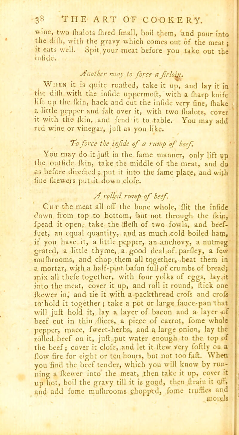 wine, two fhalots fined frnall, boil them, and pour into the difh, with the gravy which comes out of the meat; it eats well. Spit your meat before you take out the inGde. Another way to force a frloiyi. When it is quite roafted, take it up, and lay it in the diih with the infide uppermoft, with a fharp knife lift up the fkin, hack and cut the infide very fine, (hake a little pepper and fait over it, with two fhalots, cover it with the ilcin, and fend it to table. You may add red wine or vinegar, juft as you like. To force the irfide of a rump of beef You may do it juft in the fame manner, only lift up the outfide fkin, take the middle of the meat, and do as before directed ; put it into the fame place, and with line ikewers put it down clofe. f rolled rump of beef. Cut the meat all off the bone whole, flit the infide down from top to bottom, but not through the {kip, fpead it open, take the :flefli of two fowls, and beef- fuet, an equal quantity, and as much cold boiled ham, if you have it, a little pepper, an-anchovy, a nutmeg grated, a little thyme, a good deal.-of parfley, a few mufhrooms, and chop them all tqgether, beat them in a mortar, with a half-pint bafon full pf crumbs of bread; mix all thefe together, with four yolks of eggs, lay,it into the meat, cover it up, and roll it round, Hick one fkewer in, and tie it with a packthread crofs and crofs to'hold it together ; take a pot or large fauce-pan that will juft hold it, lay a layer of bacon and a layer -of beef cut in thin flices, a piece of carrot, fome whole pepper, mace, fweet-herbs, and a large onion, lay the rolled beef on it, juft .put water enough to the top pf the beef; cover it clofe, and let it (lew very foftly on a flow fire for eight or ten hours, but not toofaft. When you find the beef tender, which you will know by run- ning a fkewer into the meat, then take it up, cover it up hot, boil the gravy till it is good, then ftrain it ofi, and add fome mufhrooms chopped, fome truffles and morels