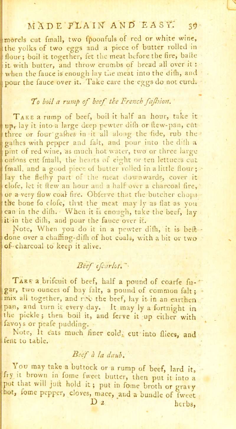 M X D E P L A 11ST AND' £ A S Y.' 5Q morels cut fmall, two fpoonfuls of red or white wine, the yolks of two eggs and a piece of butter rolled in llour; boil it together, let the meat before the fire, balle it with butter, and throw crumbs of bread all over it : when the fauce is enough lay tue meat into the difh, and pour the fauce over it. Take care the eggs do not curd. To boil a rump of beef the Trench fafloion. Take a rump of beef, boil it half an hour, take it upr lay it into a large deep pewter difh or (lew-pan, cut three or four'gal-hes- in it all along the fide, rub the ■ galhes with pepper and fait, and pour into the dilh a pint of red wine, as much hot water, two or three large onions cut fmall, the hearts of eitrht or ten lettuces cut fmall, and a good piece ol butter rolled in a little flour; - lay the flelhy part of the meat downwards, cover it clofe, let it Hew an hour and a half over a charcoal (ire, or a very flow coal fire. Oblerve that the butcher chop;! the bone fo clofe, that the meat may ly as flat as you can in the difii. When it is enough, take the beef, lay it in the difh, and pour the fauce over it. Note, When you do it in a pewter difh, it is bed ■ done over a chaffing-difh of hot coals, with a bit or two op-charcoal to keep it alive. Beef tfair lot', ’• Take a brifeuit of beef, half a pound of coarfe fu-' gar, two ounces of bay fair, a pound of common fait; * mix ail together, and r;'b the beef, lay it-in an earthen pan, and turn it every day. It may ly a fortnight in the pickle; then boil it, and ferve it up either with favojs or peafe pudding. 4 Note, It eats much finer cold- cut into flices, and A t 1 J MMV* lent to table. Beef a la daub. You may take a buttock or a rump of beef, lard it, fry it brown in fome fweet butter, then put it into a pot that will jult hold it ; put in fome broth or gravy hot, fome pepper, cloves, mace, and a bundle of Tweet ^ 2 herbs,