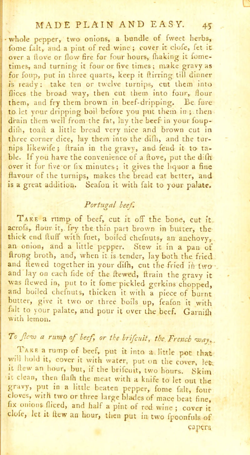 fome fait, and a pint of red wine ; cover it clofe, fet it 1 over a (love or flow fire for four hours, (baking it fome- times, and turning it four or five times; make gravy as for foup, put in three quarts, keep it ftirring till dinner is ready; take ten or twelve turnips, cut them into dices the broad way, then cut them into four, flour them, and fry them brown in beef-dripping. Be fure to let your dripping boil before you put them in ; then drain them well from the fat, lay the beef’ in your foup- diln, toall a little bread very nice and brown cut in three corner dice, lay thein into the difh, and the tur- nips likewife; drain in the gravy, and fend it to ta- ble. If you have the convenience of a dove, put the difh over it for five or fix minutes-; it gives the liquor a fine flavour of the turnips, makes the bread eat better, and is a great addition. Seafou it with fait to your palate. Portugal beef. Take a rump of beef, cut it off the bone, cut it. acrofs, flour it, fry the thin part brown in butter, the thick end (luff with fuet, boiled chefnuts, an anchovy, an onion, and a little pepper. Stew it in a pan of ftrong broth, and, when it is tender, lay both the fried and dewed together in your difh, cut the fried in two and lay on each fide of the dewed, drain the gravy it was dewed in, put to it fome pickled gerkins chopped, and boiled chefnuts, thicken it with a piece of burnt butter, give it two or three boils up, feafon it with fait to your palate, and pour it over the beef. Garnifh with lemon. To JIciv a rump of beef, or the brifeuit, the French nvaj.. Iakf. a rump of beef, put it into a little pot that v/ill hold it, cover it with water, put on the cover, h?fc it Itew an hour, but, if the brifeuit, two hours. Skim ic clean, then flalh the meat with a knife to let out the gravy, put in a little beaten pepper, fome fait, four cloves, with two or three large blades of mace beat fine, fix onions diced, and half a pint of red wine ; cover it clofe, let it (tew an hour, then put in two fpoonfuls of vapera