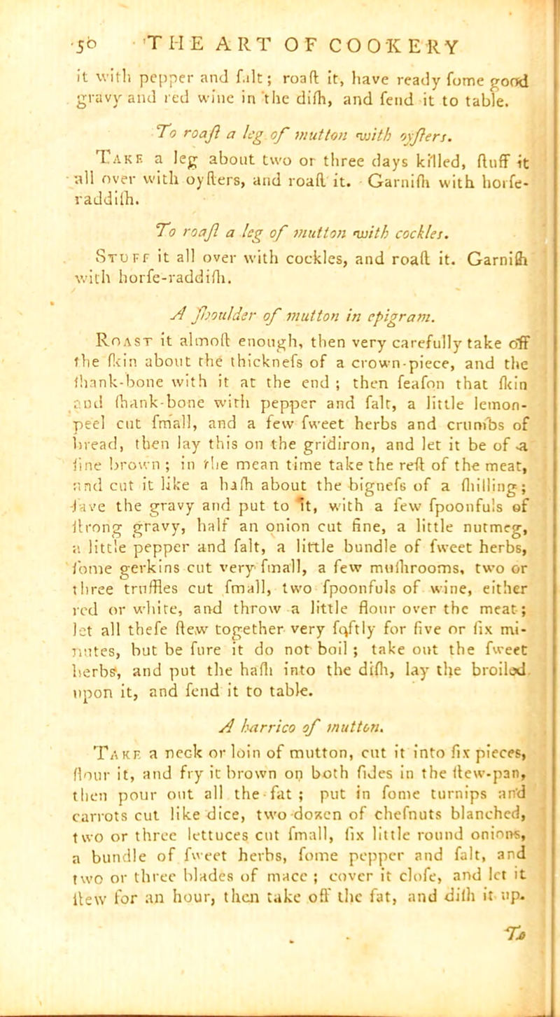 it with pepper and f.ilt; road it, have ready fome pood gravy and red wine in the difh, and fend it to table. To roajl a leg of mutton ’with oyjlers. Take a leg about two or three days killed, duff it nil over with oyflers, and road it. Garnifh with horfe- raddifh. To roafi a leg of mutton <with cockles. Stuff it all over with cockles, and road it. Garnifh with horfe-raddifh. A fooulder of mutton in epigram. Roast it almod enough, then very carefully take off the fkin about the thicknefs of a crown-piece, and the thank-bone with it at the end ; then feafon that tkin cod (hank-bone witli pepper and fait, a little lemon- peel cut fmall, and a few fweet herbs and crumbs of bread, then lay this on the gridiron, and let it be of -a tine brown ; in tlie mean time take the red of the meat, r.nd cut it like a hafh about the bignefs of a (hilling; -fave the gravy and put to 't, with a few fpoonfuls of ilrong gravy, half an onion cut fine, a little nutmeg, a little pepper and fait, a little bundle of fweet herbs, fome gerkins cut very* fmall, a few muihrooms, two or three truffles cut fmall, twm fpoonfuls of wane, either red or white, and throw a little flour over the meat ; let all tbefe dew together very fqftly for five nr fix mi- nutes, but be fure it do not boil ; take out the fweet herbs', and put the hafli into the difh, lay the broiled upon it, and fend it to table. A harrico of mutton. Take a nec-k or loin of mutton, cut it into fix pieces, flour it, and fry it brown on both Tides in the dew-pan, then pour out all the fat ; put in fome turnips an'd carrots cut like dice, two doaen of chefnuts blanched, two or three lettuces cut fmall, fix little round onioivs, a bundle of fweet herbs, fome pepper and fait, and two or three blades of mace ; cover it clofe, and let it dew for an hour, that take off the fat, and di(h it up.