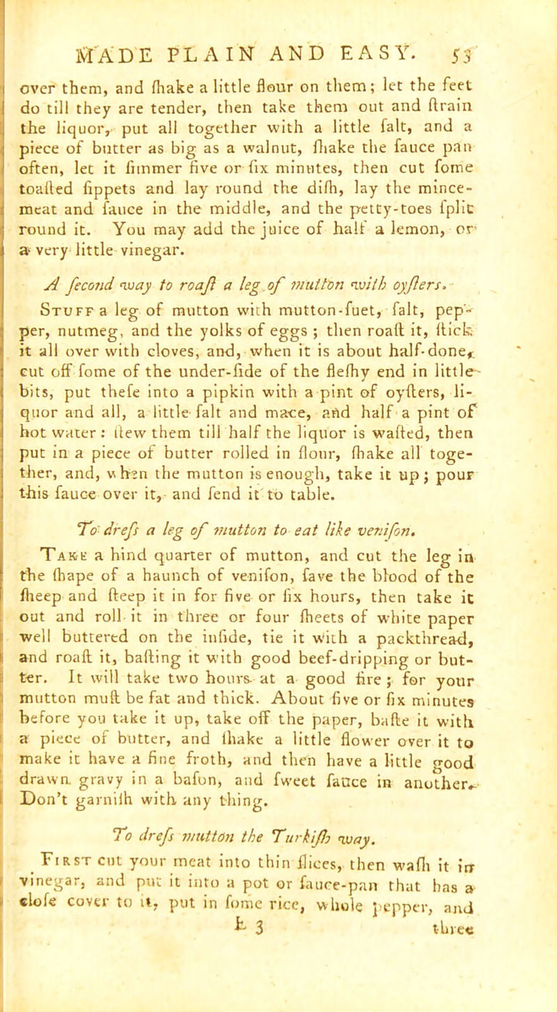 over them, and (hake a little flour on them; let the feet do till they are tender, then take them out and drain the liquor, put all together with a little fait, and a piece of butter as big as a walnut, fliake the fauce pan often, let it fimmer five or fix minutes, then cut fome toafled fippets and lay round the dirti, lay the mince- meat and fauce in the middle, and the petty-toes iplic round it. You may add the juice of halt a lemon, or a- very little vinegar. A feco?id way to roafl a leg of mutton <■with oyfers. Stuff a leg of mutton with mutton-fuet, fait, pep- per, nutmeg, and the yolks of eggs ; then road it, dick it all over with cloves, and, when it is about half-done* cut off fome of the under-fide of the flefhy end in little- bits, put thefe into a pipkin with a pint of oyders, li- quor and all, a little fait and mace, and half a pint of hot water : dew them till half the liquor is waded, then put in a piece of butter rolled in flour, (hake all toge- ther, and, when the mutton is enough, take it up; pouF this fauce over it, and fend it to table. To drefs a leg of mutton to eat like venifon. Take a hind quarter of mutton, and cut the leg in the (hape of a haunch of venifon, fave the blood of the flieep and deep it in for five or fix hours, then take ic out and roll it in three or four fheets of white paper well buttertd on the infide, tie it with a packthread, and road it, bading it with good beef-dripping or but- ter. It will take two hours, at a good fire; for your mutton mud be fat and thick. About five or fix minutes before you take it up, take off the paper, bade it with a piece of butter, and lhake a little flower over it to make it have a fine froth, and then have a little o-ood drawn, gravy in a bafon, and fweet fauce in another.- 1 Don’t garniih with any thing. To drefs mutton the Turk if way. First cut your meat into thin dices, then wafh it irr vinegar, and put it into a pot or fauce-pan that has a clofe cover to it, put in fome rice, whole pepper, and