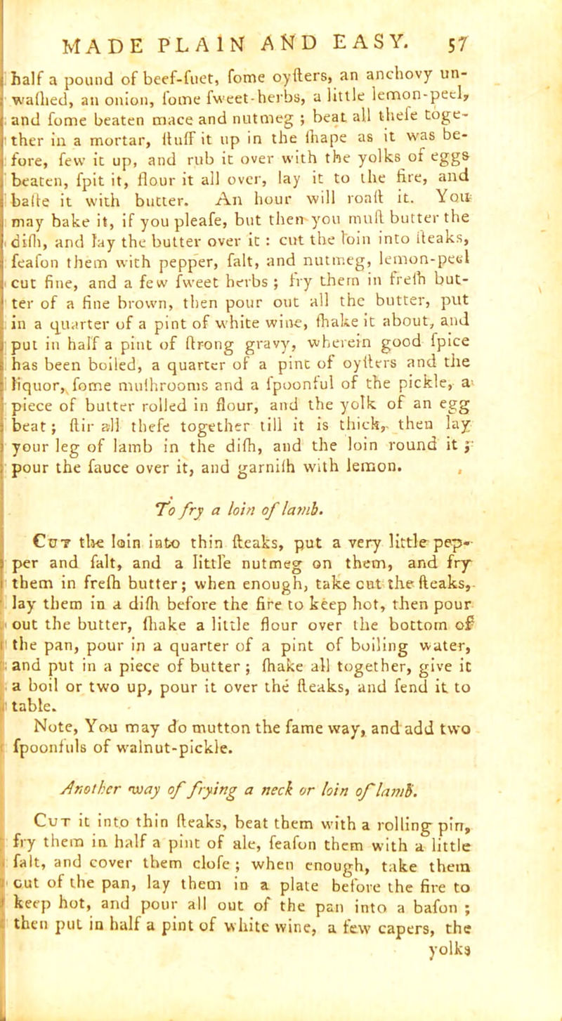 half a pound of beef-fiiet, fome oyfters, an anchovy un- wallied, an onion, iome fweet-herbs, a little lemon-peel, and fome beaten mace and nutmeg ; beat all thele toge- 1 ther in a mortar, Huff it up in the ihape as it was be- fore, few it up, and rub it over with the yolks of eggs beaten, fpit it, flour it all over, lay it to the fire, and balle it with butter. An hour will ronll it. Yott may bake it, if you pleafe, but then-you mull butter the 1 diflt, and lay the butter over it : cut the loin into (leaks, feafon them with pepper, fait, and nutmeg, lemon-peel cut fine, and a few fweet herbs ; fry them in frefh but- ter of a fine brown, then pour out all the butter, put in a quarter of a pint of white wine, lhake it about, and put in half a pint of ftrong gravy, wherein good Ipice has been boiled, a quarter of a pint of oyfters and the : }iquor,vfome mufhroonis and a ipoonful of the pickle, a; piece of butter rolled in flour, and the yotk of an egg beat; ftir all thefe together till it is thick,- then lay your leg of lamb in the difh, and the loin round ity pour the fauce over it, and garniih with lemon. To fry a loin of lamb. Co? tbe loin into thin (leaks, put a very little pep- per and fait, and a little nutmeg on them, and fry them in frefh butter; when enough, takeout the (leaks, lay them in a diflt before the fire to keep hot, then pour out the butter, (hake a little flour over the bottom of i the pan, pour in a quarter of a pint of boiling water, and put in a piece of butter ; fhake all together, give it a boil or two up, pour it over the fleaks, and fend it to table. Note, You may do mutton the fame way, and add two fpoonfuls of walnut-pickle. Another way of frying a neck or loin of lamb. Cut it into thin (leaks, beat them with a rolling pin, fry them in half a pint of ale, feafon them with a little fait, and cover them clofe ; when enough, take them cut of the pan, lay them in a plate before the fire to keep hot, and pour all out of the pan into a bafon ; then put in half a pint of white wine, a tew capers, the yolks