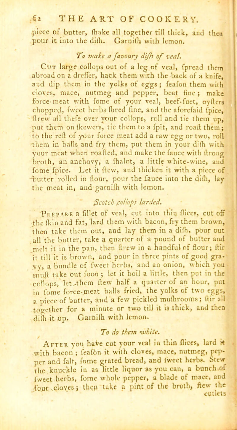 piece of butter, fhakc all together till thick, and then pour it into the difh. Garnifh with lemon. To make a favotiry dijh of teal. Cut large collops out of a leg of veal, fpread them abroad on a droller, hack them with the back of a knife, and dip them in the yolks of eggs; feafon them with cloves, mace, nutmeg and pepper, beat fine ; make force-meat with fome of your veal, beef-fuet, oyfters chopped, fweet herbs flared fine, and the aforefaid (pice, ftrew all thefe over your collops, roll and tie them up, put them on Ikewers, tie them to a fpit, and roaft them; to the reft of your force meat add a raw egg or two, roll them in balls and fry them, put them in your diih with your meat when roafted, and make the fauce with ftrong broth, an anchovy, a fhalot, a little white-wine, and fome fpice. Let it (lew, and thicken it with a piece of •butter rolled in flour, pour the fauce into the dilh, lay the meat in, and garni.lh with lemon. fcotch .collops larded. Prepare a fillet of veal, cut into thiq flices, cut off the fiein and fat, lard them with bacon, fry them brown, then take them out, and lay them in a dilh, pour out all the butter, take a quarter of a pound of butter and melt it in the pan, then ftrew in a handful of flour; ftir it till it is brown, and pour in three pints of good gra- vy, a bundle of fweet herbs, and an onion, which you imrft take out foon ; let ic boil a little, then put in the collops, let -them flew half a quarter of an hour, put in fome force-meat balls fried, the yolks of two eggs, a piece of butter, and a few pickled mufhrooms; ftir all together for a minute or two till it is thick, and then difh it up. Garnilh with lemon. To do them 'white. / ... After you have cut your veal in thin flices, lard it with bacon ; feafbn it with cloves, mace, nutmeg, pep- per and fair, fome grated bread, and fweet herbs. Stew the knuckle in as little liquor as you can, a bunchmf fweet herbs, fome whole pepper, a blade of mace, and four .cloves; thep take a pint of the broth, flew the cutlets