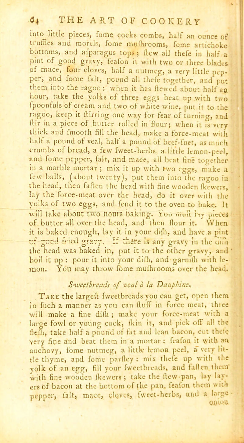 into little pieces, foine cocks combs, half an ounce of truffles and morels, fome mulhrooms, feme artichoke bottoms, and afparagus tops; (lew all thefe in half a pint of good gravy, feafon it with two or three blades of mace, four cloves, half a nutmeg, a very little pep- per, and fome fait, pound all thefe together, and put them into the ragoo: when it has hewed about half ao hour, take the yolks of three eggs beat up with two ipoonfuls of cream and two of white wine, put it to the ragoo, keep it hirring one way for fear of turning, and llir in a piece of butter rolled in flour; when it is very thick and fmooth fill the head, make a force-meat with half a pound of veal, half a pound of beef-fuet, as much crumbs of bread, a few fweet-herbs, a little lemon-peel, and fome pepper, fair, and mace, all beat fine together in a marble mortar ; mix it up with two eggs, make a few balls, (about twenty), put them into the ragoo in the head, then fallen the head with fine wooden fkewers, lay the force-meat over the head, do it over with the yolks of two eggs, and fend it to the oven to bake. It will take about two Hours baking. You .v.ufi i-w pieces of butter all over the head, and then flour it. When it is baked enough, lay it in your difli, and have a pint cf geed f*''red grsvy. If there is any gravy in the umi the head was baked in, put it to the other gravy, and boil it up : pour it into your di111, and garnifh with le- mon. You may throw fome mulhrooms over the head. Sweetbreads of veal a la Dauphine, Take the largeft fweetbreadsyou can get, open them in fuch a manner as you can Huff in force meat, three ■will make a fine dilh ; make your force-meat with a large fowl or young cock, Ikin it, and pick off all the fleili, take half a pound of fat and lean bacon, cut thde yery floe and beat them in a mortar: feafon it with an anchovy, fome nutmeg, a little lemon peel, a very lit- tle thyme, and fome parfley : mix tliele up with the yolk of an egg> fill your fweetbreads, and fallen.them with fine wooden Ikewers ; take the llcw-pan, lay lay- ers of bacon at the bottom of the pan, feafon them \» itn pepper, lalt, mace, cloves, fweet-herbs, and a large onion.