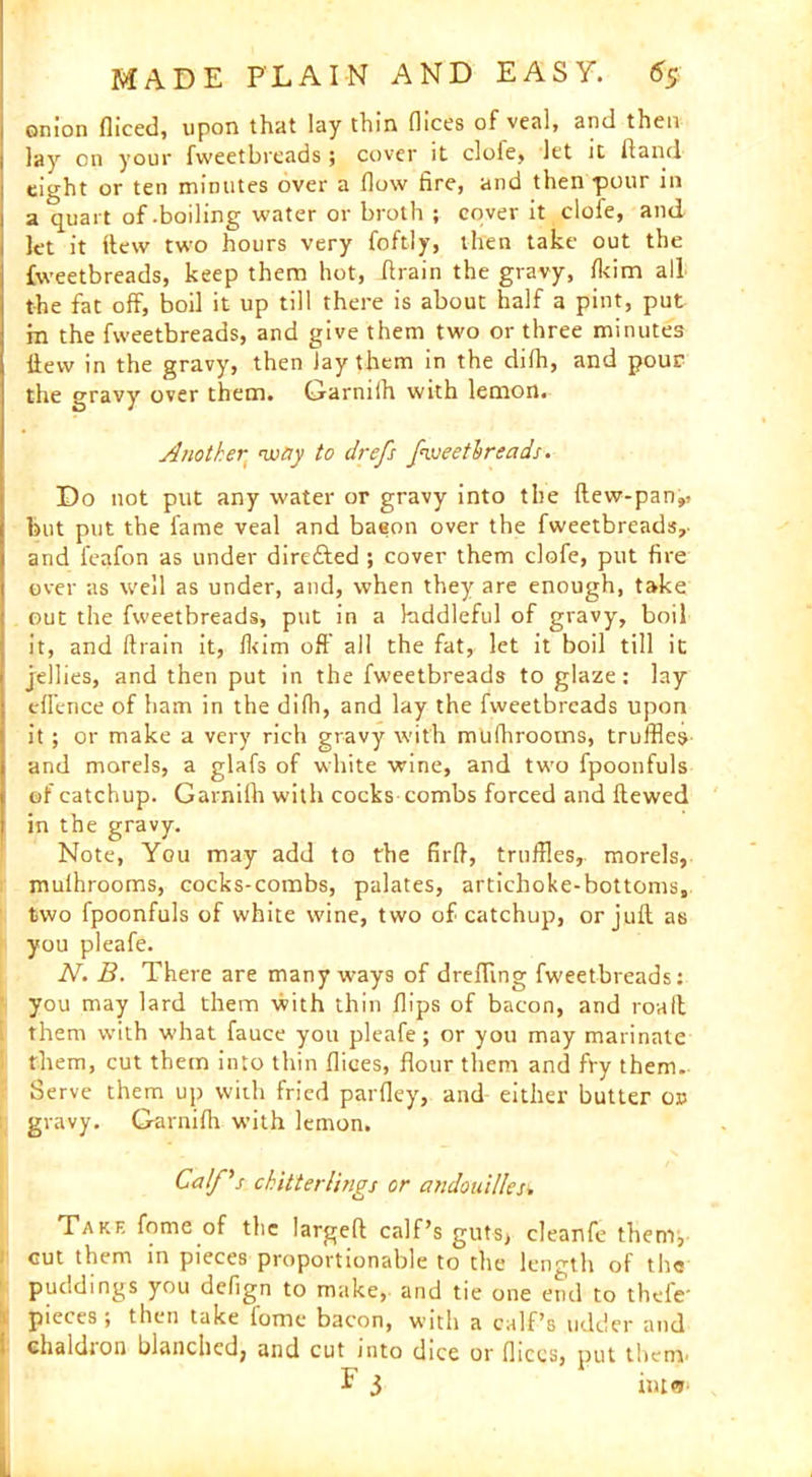 onion diced, upon that lay thin dices of veal, and then lay on your fweetbreads; cover it clofe, let it Hand eight or ten minutes over a dow fire, and then -pour in a quart of-boiling water or broth ; cover it clofe, and let it Hew two hours very foftly, then take out the fweetbreads, keep them hot, drain the gravy, fkim all the fat off, boil it up till there is about half a pint, put m the fweetbreads, and give them two or three minutes Hew in the gravy, then Jay them in the dilh, and pour the gravy over them. Garniih with lemon. Another way to drefs fweetbreads. Do not put any water or gravy into the dew-pan,, but put the fame veal and baeon over the fweetbreads,- and feafon as under direfted ; cover them clofe, put fire over as well as under, and, when they are enough, take out the fweetbreads, put in a kiddleful of gravy, boil it, and drain it, Ikim oft' all the fat, let it boil till it jellies, and then put in the fweetbreads to glaze: lay eflence of ham in the didi, and lay the fweetbreads upon it; or make a very rich gravy with muihrooms, truffles and morels, a glafs of white wine, and two fpoonfuls of catchup. Garniih with cocks combs forced and dewed in the gravy. Note, You may add to the fird, truffles, morels, muihrooms, cocks-combs, palates, artichoke-bottoms, two fpoonfuls of white wine, two of catchup, or juft as you pleafe. N. B. There are many ways of drefting fweetbreads: you may lard them with thin flips of bacon, and road them with what fauce you pleafe; or you may marinate them, cut them into thin flices, flour them and fry them. Serve them up with fried parfley, and either butter or gravy. Garnifh with lemon. Calf's chitterlings or andouil/es. Take fome of the largeft calf’s guts, cleanfe them, cut them in pieces proportionable to the length of the puddings you defign to make, and tie one end to thefe- i pieces; then take fome bacon, with a calf’s udder and 1 chaldron blanched, and cut into dice or dices, put them-