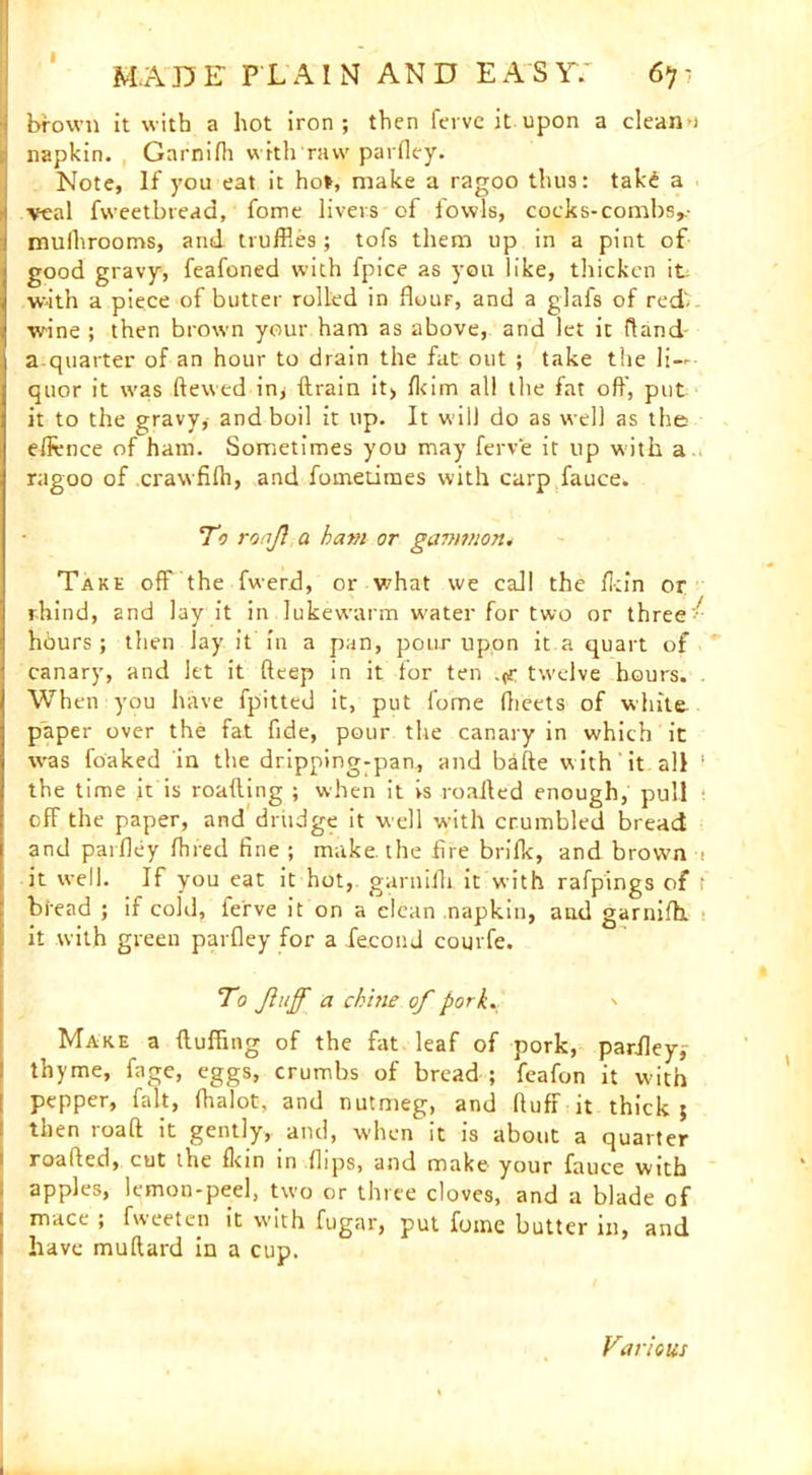 I M.ABE PLAIN AND E A S Y7 67 - brown it with a hot iron; then fervc it upon a elean-i napkin. Garnifli with raw parfley. Note, If you eat it ho», make a ragoo thus: takd a veal fweetbread, fome livers of fowls, cocks-combs,- mulhrooms, and truffles; tofs them up in a pint of good gravy, feafoned with fpice as you like, thicken it with a piece of butter rolled in flouF, and a giafs of red- wine ; then brown your ham as above, and let it Hand aquarter of an hour to drain the fat out ; take the li- quor it was ftewed iny ftrain it, fkim all the fat off, put it to the gravy, and boil it up. It will do as well as the edvnce of ham. Sometimes you may ferve it up with a ragoo of crawfifti, and fometimes with carp fauce. To ronf a ham or gammon. Take off the fwerd, or what we call the fkin or r-hind, and lay it in lukew'arm water for two or three hours; then lay it in a pan, pour upon it a quart of canary, and let it deep in it for ten .(f twelve hours. . When you have fpitted it, put fome (beets of white, paper over the fat fide, pour the canary in which it was foaked in the dripping-pan, and bade with it all 1 the time it is roafting ; when it vs roailed enough, pull off the paper, and drudge it well with crumbled bread and parfley fhred fine ; make, the fire brilk, and brown i it well. If you eat it hot, garnifli it with rafpings of t bread ; if cold, ferve it on a clean napkin, and garnifh. it with green parfley for a fecond courfe. To Jluff a chine of pork. Make a (luffing of the fat leaf of pork, parfley; thyme, fage, eggs, crumbs of bread ; feafon it with pepper, fait, (halot, and nutmeg, and (luff it thick ; then load it gently, and, when it is about a quarter roafted, cut the (kin in flips, and make your fauce with apples, lemon-peel, two or three cloves, and a blade of mace ; fweeten it w'ith fugar, put fome butter in, and have muftard in a cup. Various