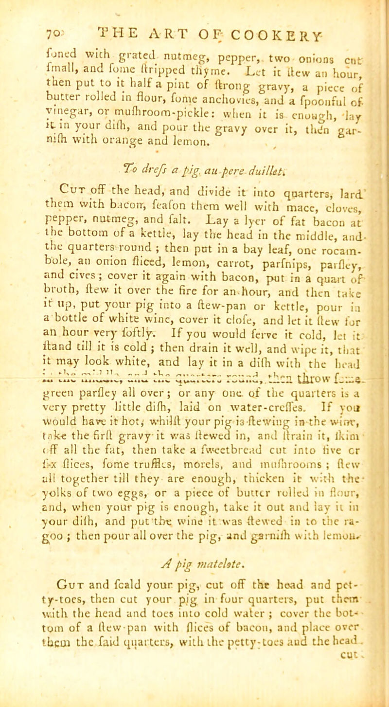 fjncd wich grated nutmeg, pepper, two onions cut imall, and fume dripped thyme. Let it flew an hour, then put to it half a pint of ftrong gravy, a piece of butter rolled in flour, fonie anchovies, and a fpoonful of vinegar, or mufhroom-pickle: when it is enough, lay it- in your di(h, and pour the gravy over it, thifn «ar- ni(h with orange and lemon. To drefs a pig. an pere duillet. Cut off the head, and divide it into quarters, lard them with bacon-, feafon them well with mace, cloves, pepper, nutmeg, and fait. Lay a Iyer of fat bacon at the bottom of a kettle, lay the head in the middle, and- the quarters round ; then put in a bay leaf, one rocam- bole, an onion fliced, lemon, carrot, parfnips, parflcy, and cives ; cover it again with bacon, put in a quart of broth, flew it over the fire for an-hour, and then take it up, put your pig into a (lew-pan or kettle, pour in a bottle of white wine, cover it ciofe, and let it flew for an hour very foftly. If you would ferve it cold, let it Hand till it is cold ; then drain it well, and wipe it, that it may look white, and lay it in a difh with the head ..I kUV U.1UW.V, Ul.U ll.V. , I Cli t h 1 O W f_ 1.1 C - green parfley all over; or any one. qf the quarters is a very pretty little difh, laid on water-crcffes. If you would have it-hot* whilit your pig L dewing in the wirw, take the firfl gravy it v/as flewed in, and drain it, ikim off all the fat, then take a fweetbread cut into five or dx dices, fome truffles, morels, and mufhrooms ; flew ail together till they are enough, thicken it with the yolks of two eggs, or a piece of butter rolled in flour, and, when your pig is enough, take it out and lay it in your difh, and put the wine it was flewed in to the ra- goo ; then pour all over the pig, and garnilh with lemoUr A pig matelote. Gut and feald your pig, cut off the head and pet* ty-toes, then cut your pig in four quarters, put them with the head and toes into cold water ; cover the bot- tom of a llcw pan with dices of bacon, and place over them the faid quarters, with the petty-toes and the head cut -