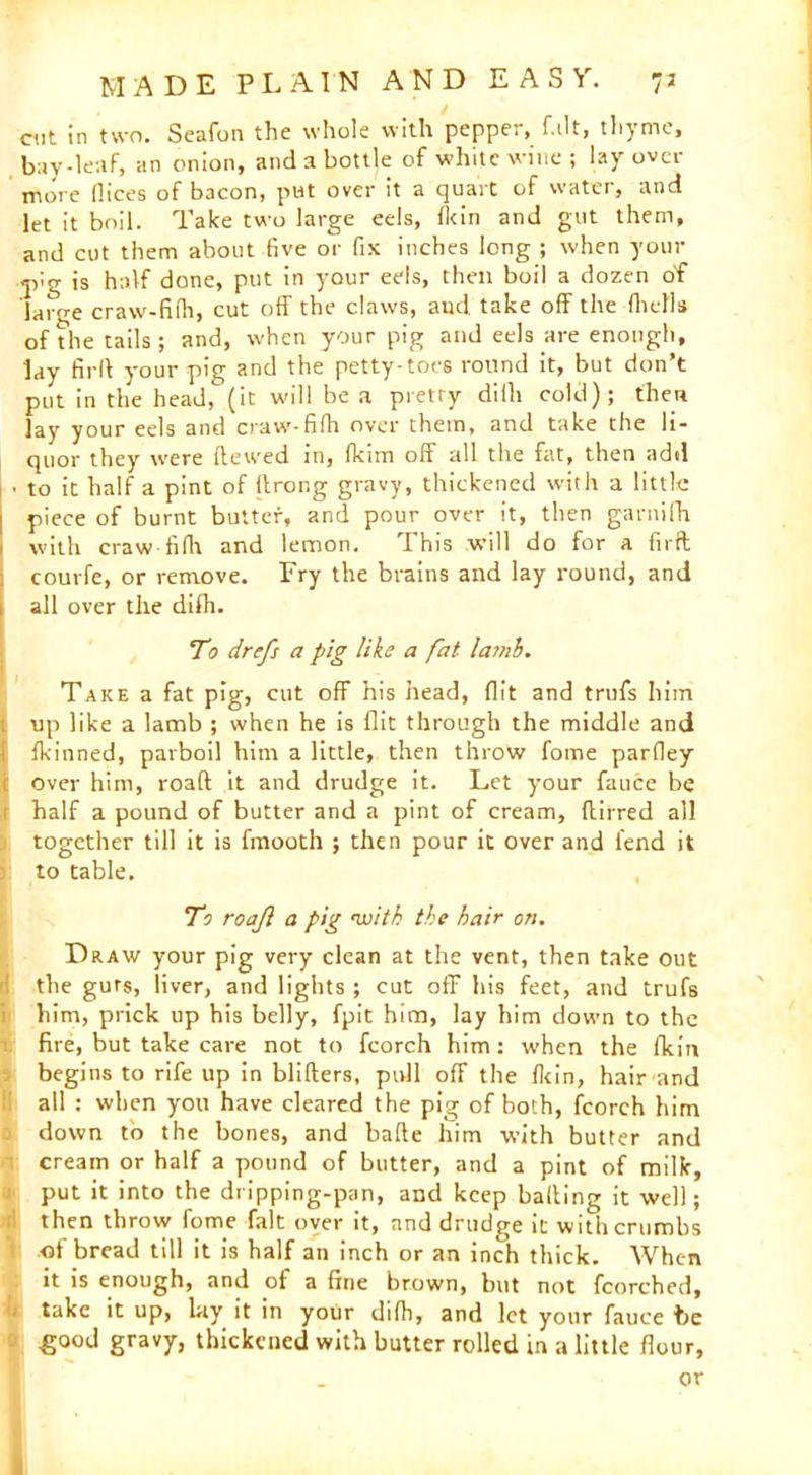 cut in two. Seafon the whole with pepper, f.ilt, thyme, bay-leaf, an onion, and a bottle of white wine ; lay over more (lices of bacon, put over it a quart of water, and let it boil. Take two large eels, Ikin and gut them, and cut them about five or fix inches long ; when your -jvg is half done, put in your eels, then boil a dozen of large craw-fifh, cut off the claws, and take off the (hells of die tails; and, when your pig and eels are enough, lay firll your pig and the petty-toes round it, but don’t put in the head, (it will be a pretty diih cold); then lay your eels and craw-fifh over them, and take the li- quor they were ftewed in, fkim off all the fat, then add ■ to it half a pint of llrong gravy, thickened with a little piece of burnt butter, and pour over it, then garnifh with craw fifh and lemon. This will do for a firft courfe, or remove. Fry the brains and lay round, and all over the difli. To drefs a pig like a fat lamb. Take a fat pig, cut off his head, flit and trufs him up like a lamb ; when he is flit through the middle and Ifkinned, parboil him a little, then throw fome parfley over him, road it and drudge it. Let your fauce be half a pound of butter and a pint of cream, ftirred all together till it is fmooth ; then pour it over and fend it to table. To roajl a pig •with the hair on. Draw your pig very clean at the vent, then take out the guts, liver, and lights ; cut off his feet, and trufs him, prick up his belly, fpit him, lay him down to the fire, but take care not to fcorch him: when the fkin begins to rife up in blitters, pull off the fkin, hair and all : when you have cleared the pig of both, fcorch him down to the bones, and bade him with butter and cream or half a pound of butter, and a pint of milk, put it into the dripping-pan, and keep balling it well; then throw fome fait over it, and drudge it with crumbs of bread till it is half an inch or an inch thick. When it is enough, and of a fine brown, but not fcorched, 1 take it up, lay it in your difh, and let your fauce be f -good gravy, thickened with butter rolled in a little flour, or