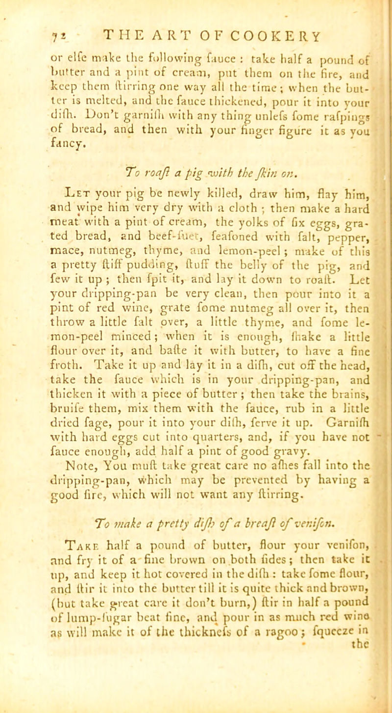 7 * T H E A R T OF COOKERY or elfe make the following fauce : take half a pound of butter and a pint of cream, put them on tlie fire, and keep them (fining one way all the time; when the but- ter is melted, and the fauce thickened, pour it into your diih. Don’t garnilh with any thing unlefs fome rafpings of bread, and then with your finger figure it as you. fancy. To roajl a pig with the /kin or.. Let your pig be newly killed, draw him, flay him, and wipe him very dry with a cloth ; then make a hard meat with a pint of cream, the yolks of fix eggs, gra- ted bread, and beef-filet, feafoned with fait, pepper, mace, nutmeg, thyme, and lemon-peel ; make of this a pretty ftiff pudding, (luff the belly of the pig, and few it up ; then fpit it, and lay it down to roait. Let your dripping-pan be very clean, then pour into it a pint of red wine, grate fome nutmeg all over it, then throw a little fait over, a little thyme, and fome le- mon-peel minced; when it is enough, fhake a little flour over it, and bade it with butter, to have a fine froth. Take it up and lay it in a difh, cut off the head, take the fauce which is in your dripping-pan, and thicken it with a piece of butter; then take the brains, bruife them, mix them with the fauce, rub in a little dried fage, pour it into your dilh, ferve it up. Garnilh with hard eggs cut into quarters, and, if you have not ~ fauce enough, add half a pint of good gravy. Note, You mull take great care no allies fall into the dripping-pan, which may be prevented by having a good fire, which will not want any ftirring. To make a pretty dijh of a breaji of venifon. Take half a pound of butter, flour your venifon, and fry it of a fine brown on both fides; then take it tip, and keep it hot covered in the difh : take fome flour, and tlir it into the butter till it is quite thick and brown, (but take great care it don’t burn,) ftir in half a pound of lump-liigar beat fine, and pour in as much red wina as will make it of the thicknefs of a ragoo; fqueeze in