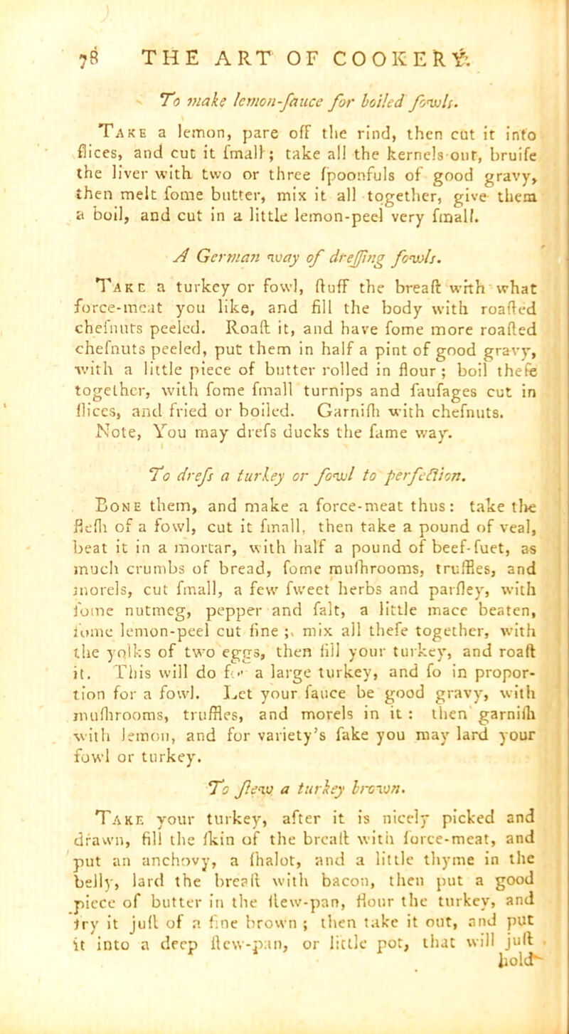 - To make Icvwn-fauce for boiled fowls. Take a lemon, pare off the rind, then cut it into fiices, and cut it fmall ; take all the kernels out, bruife the liver with two or three (poonfuls of good gravy, then melt fome butter, mix it all together, give them a boil, and cut in a little lemon-peel very final!. A German way of drejjing fowls. Take a turkey or fowl, (luff the bread with what force-meat you like, and fill the body with roafted chelimts peeled. Road it, and have fome more roafted chefnuts peeled, put them in half a pint of good gravy, with a little piece of butter rolled in flour; boil thefe together, with fome fmall turnips and faufages cut in dices, and fried or boiled. Garriifli with chefnuts. Note, You may drefs ducks the fame way. To drefs a turkey or fowl to perfection. Bone them, and make a force-meat thus: take tire flefli of a fowl, cut it fmall, then take a pound of veal, beat it in a mortar, with half a pound of beef-fuet, as much crumbs of bread, fome mulhrooms, truffles, and morels, cut fmall, a few fweet herbs and parfley, with fome nutmeg, pepper and fait, a little mace beaten, fome lemon-peel cut fine mix all thefe together, with the yolks of two eggs, then fill your turkey, and roaft it. This will do fc a large turkey, and fo in propor- tion for a fowl. Let your fauce be good gravy, with muflirooms, truffles, and morels in it : then garniih with lemon, and for variety’s fake you may lard your fowl or turkey. To few a turkey brown. Take your turkey, after it is nicely picked and drawn, fill the (kin of the breaft with force-meat, and put an anchovy, a (halot, and a little thyme in the belly, lard the breaft with bacon, then put a good piece of butter in the ftew-pan, flour the turkey, and try it juft of a fine brown ; then take it out, and put it into a deep ftew-pan, or little pot, that will juft liolcN