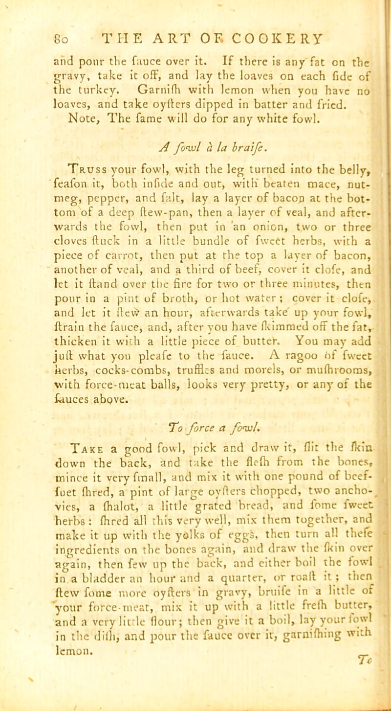 and pour the fauce over it. If there is any fat on the gravy, take it off, and lay the loaves on each fide of the turkey. Garnifh with lemon when you have no loaves, and take oyfters dipped in batter and fried. Note, The fame will do for any white fowl. A fowl a la braife. Truss your fowl, with the leg turned into the belly, feaibn it, both infide and out, with beaten mace, nut- meg, pepper, and fait, lay a layer of bacop at the bot- tom of a deep flew-pan, then a layer of veal, and after- wards the fowl, then put in an onion, two or three cloves ftuck in a little bundle of fweet herbs, with a piece of carrot, then put at the top a layer of bacon, another of veal, and a third of beef, cover it clofe, and let it (land over the fire for two or three minutes, then pour in a pint of broth, or hot water; cover it clofe, and let it flev\> an hour, afterwards take' up your fowl, ftrain the fauce, and, after you have fkimmed off the fat, thicken it with a little piece of butter. You may add juft what you pleafe to the fauce. A ragoo of fweet herbs, cocks-combs, truffles and morels, or mufflrooms, with force-meat balls, looks very pretty, or any of the fauces above. To force a fowl. Take a good fowl, pick and draw it, flit the fkin down the back, and take the flefh from the bones, mince it very fmall, and mix it with one pound of beef- fuet fhred, a pint of large ovflers chopped, two ancho- vies, a fhalot, a little grated bread, and feme fweet herbs : fhred all this very well, mix them together, and make it up with the yolks of eggs, then turn all thefe ingredients on the bones again, and draw the fkin over again, then few up the back, and either boil the fowl in a bladder an hour and a quarter, or roall it; then flew fume more oyflers in gravy, bruitc in a little of your force-meat, mix it up with a little frelh butter, and a very licrle flour; then give it a boil, lay your fowl in the diih, and pour the fauce over it, garnifhing with lemon. Tc