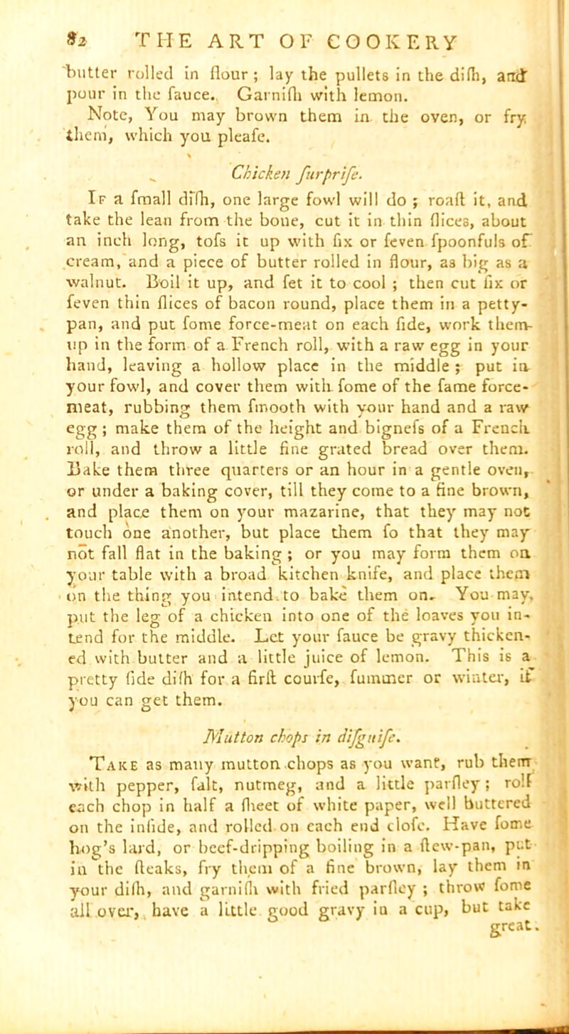 'butter rolled in flour; lay the pullets in the difli, arid pour in the fauce. Garnifli with lemon. Note, You may brown them in the oven, or fry them, which you pleafe. Chicken furprife. If a fmall diTh, one large fowl will do ; roaft it, and take the lean from the boue, cut it in thin flices, about an inch long, tofs it up with fix or feven fpoonfuls of cream, and a piece of butter rolled in flour, a3 big as a walnut. Boil it up, and fet it to cool ; then cut ii>: or feven thin flices of bacon round, place them in a petty- pan, and put fome force-meat on each fide, work them- tip in the form of a French roll, with a raw egg in your hand, leaving a hollow place in the middle ; put in your fowl, and cover them with, fome of the fame force- meat, rubbing them fmooth with your hand and a raw egg ; make them of the height and bignefs of a French, roll, and throw a little fine grated bread over them. Bake them three quarters or an hour in a gentle oven, or under a baking cover, till they come to a fine brown, and place them on your mazarine, that they may not touch one another, but place them fo that they may not fall flat in the baking ; or you may form them oa your table with a broad kitchen knife, and place them on the thing you intend to bake them on- You may, put the leg of a chicken into one of the loaves you in- tend for the middle. Let your fauce be gravy thicken- ed with butter and a little juice of lemon. This is a pretty fide difh for a firll courfe, fumtner or winter, if you can get them. Mutton chops in difgnife. Take as many mutton chops as you want, rub them with pepper, fait, nutmeg, and a little parfley; roll each chop in half a flieet of white paper, well buttered on the iniide, and rolled on each end elofe. Have fome hog’s lard, or beef-dripping boiling in a flew-pan, put iu the (leaks, fry them of a fine brown, lay them in your dilh, and garnifli with fried parfley ; throw fonie all ova*, have a little, good gravy iu a cup, but take great.