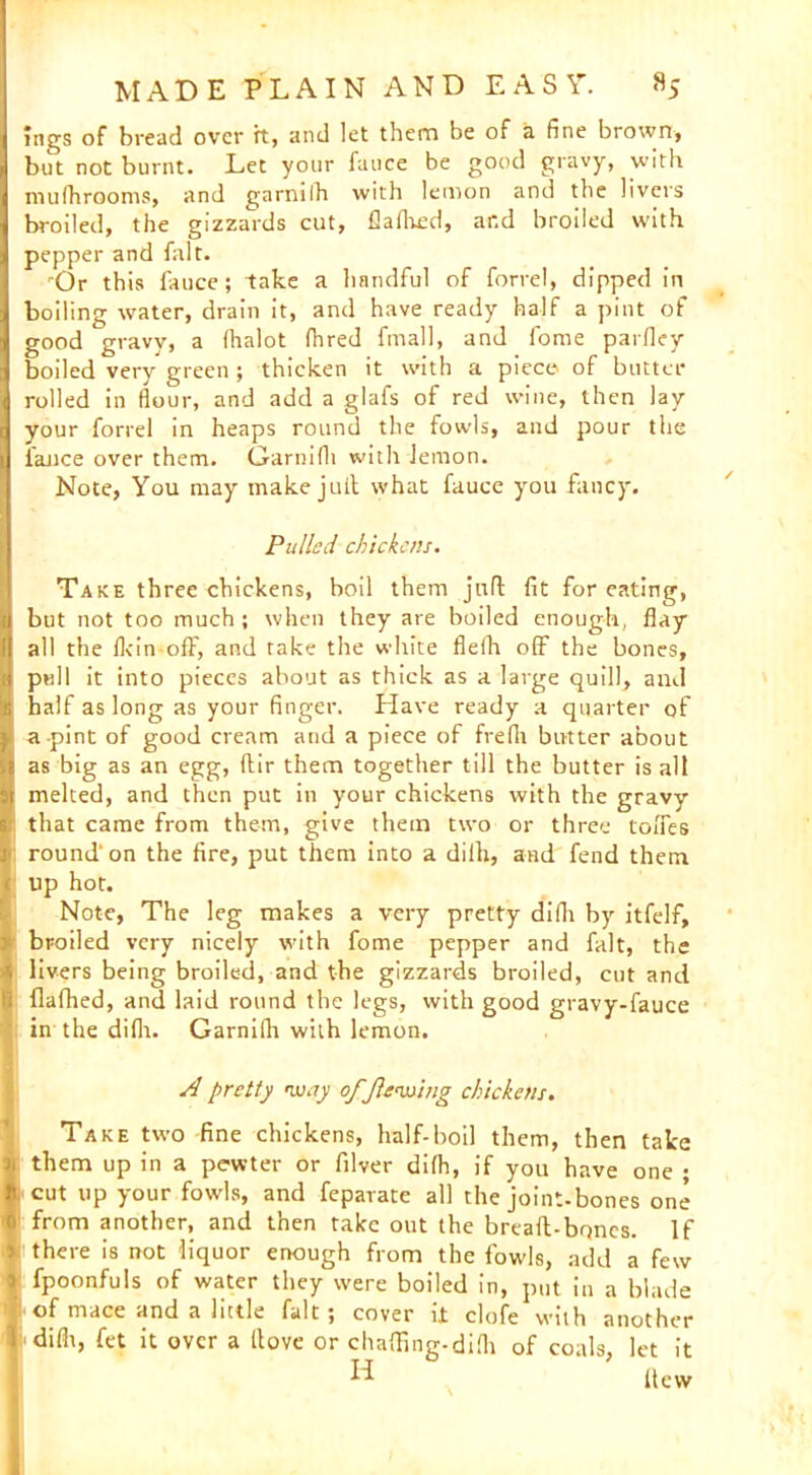 lugs of bread over ft, and let them be of a fine brown, but not burnt. Let your fauce be good gravy, with mulhrooms, and garniih with lemon and the livers broiled, the gizzards cut, flafhed, ar.d broiled with pepper and fait. rOr this fauce; take a handful of forrel, dipped in boiling water, drain it, and have ready half a pint of good gravy, a lhalot fhred final], and fome parlley boiled very green; thicken it with a piece of butter rolled in flour, and add a glafs of red wine, then lay your forrel in heaps round the fowls, and pour the fauce over them. Garnifli with lemon. Note, You may make jull what fauce you fancy. Pulled chickens. Take three chickens, boil them juft fit for eating, but not too much; when they are boiled enough, flay all the (kin off, and rake the white flefh off the bones, pull it into pieces about as thick as a large quill, and half as long as your finger. Have ready a quarter of a pint of good cream and a piece of frefli butter about as big as an egg, ftir them together till the butter is all melted, and then put in your chickens with the gravy that came from them, give them two or three tofles round'on the fire, put them into a diih, and fend them up hot. Note, The leg makes a very pretty difh by itfelf, broiled very nicely with fome pepper and fait, the livers being broiled, and the gizzards broiled, cut and flafhed, and laid round the legs, with good gravy-fauce in the difh. Garnifli with lemon. A pretty •way of flenxting chickens. Take two fine chickens, half-boil them, then take them up in a pewter or filver difh, if you have one ; i cut up your fowls, and feparate all the joint-bones one • from another, and then take out the breaft-bqncs. If i there is not liquor enough from the fowls, add a few fpoonfuls of water they were boiled in, put in a blade of mace and a little fait; cover it clofe with another difh, fet it over a (love or chaffing-difh of coals, let it H  ftew