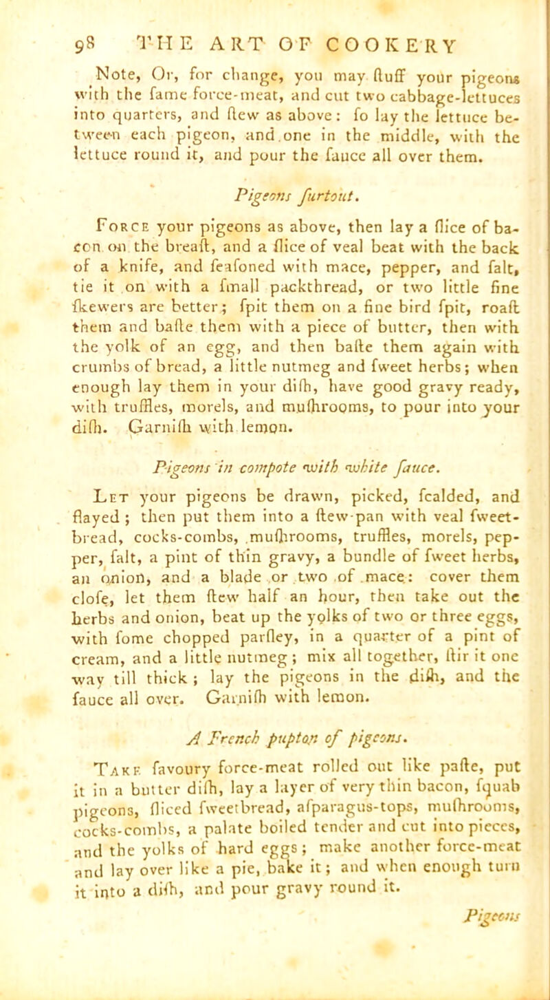 _Note, Or, for change, you may (luff your pigeons with the fame force-meat, and cut two cabbage-lettuces into quarters, and flew as above: fo lay the lettuce be- tween each pigeon, and.one in the middle, with the lettuce round it, and pour the fauce all over them. Pig tons furtout. Force your pigeons as above, then lay a flice of ba- con on the breafl, and a flice of veal beat with the back of a knife, and feafoned with mace, pepper, and fait, tie it on with a fmall packthread, or two little fine fkewers are better; fpit them on a fine bird fpit, roafl them and bafle them with a piece of butter, then with the yolk of an egg, and then bade them again with crumbs of bread, a little nutmeg and fweet herbs; when enough lay them in your difh, have good gravy ready, with truffles, morels, and mufhrooms, to pour into jour difh. Garnifh with lemon. Pigeons in compote with white fauce. Let your pigeons be drawn, picked, fealded, and flayed ; then put them into a ftew-pan with veal fweet - bread, cocks-combs, .mufhrooms, truffles, morels, pep- per, fait, a pint of thin gravy, a bundle of fweet herbs, an onion, and a blade or two of mace.: cover them clofe, let them flew half an hour, then take out the herbs and onion, beat up the yolks of two or three eggs, ■with fome chopped parfley, in a quarter of a pint of cream, and a little nutmeg; mix all together, llir it one way till thick ; lay the pigeons in the difh, and the fauce all over. Garnifh with lemon. A French pup ton of pigeons. Take favoury force-meat rolled out like pafte, put it in a butter difh, lay a layer of very thin bacon, ftjuab pigeons, fliced fweetbread, afparagus-tops, mufhrooms, cocks-combs, a palate boiled tender and cut into pieces, and the yolks of bard eggs; make another force-meat and lay over like a pie, bake it; and when enough turn it into a difh, and pour gravy round it. Pigeons