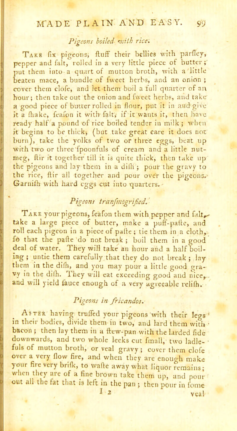 Pigeons boiled with rice. Take fix pigeons, fluff their bellies with parfley, pepper and fait, rolled in a very little piece of butter; put them into a quart of mutton broth, with a little beaten mace, a bundle of fweet herbs, and an onion ; cover them clofe, and let them boil a full quarter of an hour; then take out the onion and fweet herbs, and take a good piece of butter rolled in flour, put it in and'give it a fhake, feafon it with fait, if it wants it, then have ready half a pound of rice boiled tender in milk; when it begins to be thick, (but take great care it does non burn), take the yolks of two or three eggs, beat up with two or three fpoonfuls of cream and a little nut- meg, flir it together till it is quite thick, then take up the pigeons and lay them in a difli; pour the gravy to the rice, flir all together and pour over the pigeons. Garnifh with hard eggs cut into ■quarters. Pigeons trar.fmogrified. Take your pigeons, feafon them with pepper and falt^ take a large piece of butter, make a puff-palte, and roll each pigeon in a piece of palte ; tie them in a cloth, fo that the pafte do not break ; boil them in a good deal of water. They will take an hour and a half boil- ing ; untie them carefully that they do not break ; lay them in the difli, and you may pour a little good gra- vy in the dilh. They will eat exceeding good and nice, and will yield fauce enough of a very agreeable relifh. Pigeons in fricandos. Atter having truffed your pigeons with their legs ' in their bodies, divide them in two, and lard them with ■ bacon ; then lay them in a ftew-pan with the larded fide downwards, and two whole leeks cut fmall, two ladle- - fuls of mutton broth, or veal gravy ; cover them clofe over a very flow fire, and when they are enough make your fire very brifit, to wafie away what liquor remains; when they are of a fine brown take them up, and poui- out all the fat that is left in the pan ; then pour in fomc I 2 veal