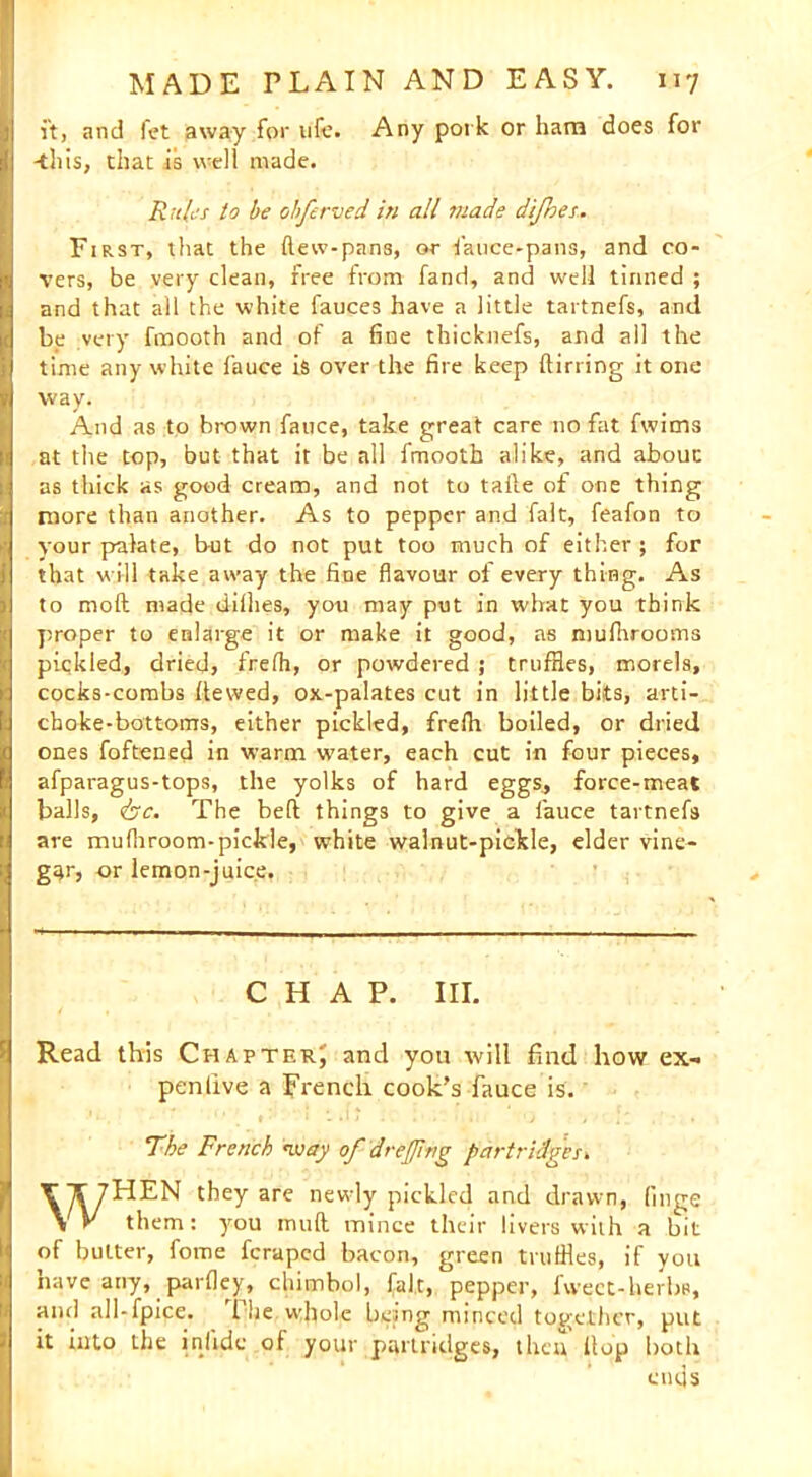 it, and fet away for life. Any pork or ham does for -this, that is well made. Rule's to be ohfcreed in all made difhes. First, that the {lew-pans, or fauce-pans, and co- vers, be very clean, free from fand, and well tinned ; and that all the white fauces have a little tartnefs, and be very fmooth and of a fine thicknefs, and all the time any white fauce is over the fire keep {lining it one way. And as to brown fauce, take great care no fat fwims at the top, but that it be all fmooth alike, and about as thick as good cream, and not to taile of one thing more than another. As to pepper and fait, feafon to your palate, but do not put too much of either ; for that will take away the fine flavour of every thing. As to moft made diflies, you may put in what you think proper to enlarge it or make it good, as mufhrooms piqkled, dried, frefh, or powdered j trufHes, morels, cocks-combs dewed, ox-palates cut in little bits, arti- choke-bottoms, either pickled, frelh boiled, or dried ones foftened in warm water, each cut in four pieces, afparagus-tops, the yolks of hard eggs, force-meat balls, &c. The bed things to give a l'auce tartnefs are mufliroom-pickle, white walnut-pickle, elder vine- gar, or lemon-juice. CHAP. III. Read this Chapter; and you will find how ex- pen live a french cook's fauce is. The French way of dr effing partridges. WHEN they are newly pickled and drawn, (inge them: you muft mince their livers with a bit of butter, fome feraped bacon, green tnifiles, if you nave any, parfley, chimb,ol, fait, pepper, fweet-herbs, and all-fpice. 1 he whole being minced together, put it into the inlidc of your partridges, then {lop both cuds