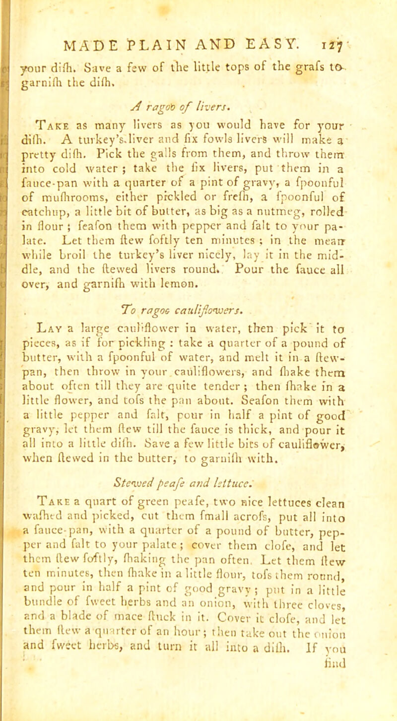 your difh. Save a few of the little tops of the grafs ta garnifli the difh. rago'o of livers. Take as many livers as you would have for your dilh. A tuvkey’s.liver and fix fowls livers will make a pretty difh. Pick the galls from them, and throw them into cold water; take the fix livers, put them in a fauce-pan with a quarter of a pint of gravy, a fpoonful of mufhrooms, either pickled or frefh, a fpoonful of catchup, a little bit of butter, as big as a nutmeg, rolled in flour ; feafon them with pepper and fait to your pa- late. Let them flew foftly ten minutes ; in the mean while broil the turkey’s liver nicely, lay it in the mid- dle, and the dewed livers round. Pour the fauce all over, and garnifh with lemon. To ragoo cauliflowers. Lay a large cauliflower in water, then pick it to pieces, as if for pickling : take a quarter of a pound of butter, with a fpoonful of water, and melt it in a dew- pan, then throw in your cauliflowers, and fliake them about often till they are quite tender ; then fhake in a little flower, and tofs the pan about. Seafon them with a little pepper and fait, pour in half a pint of good gravy, let them flew till the fauce is thick, and pour it all into a little diln. Save a few little bics of cauliflower, when dewed in the butter, to garnifh with. Stewed peafe and lettuce. Take a quart of green peafe, two nice lettuces clean wafhed and picked, cut them fmall acrofs, put all into a fauce-pan, with a quarter of a pound of butter, pep- per and fait to your palate; cover them clofe, and let them flew foftly, (baking the pan often, Let them flew ten minutes, then fliake in a little flour, tofs them round, and pour in half a pint of good gravy 5 put in a little bundle of fweet herbs and an onion, with three cloves, and a blade of mace duck in it. Cover it clofe, and let them (lew a quarter of an hour; then take out the onion and fweet herbs, and turn it all into a difh. If you find