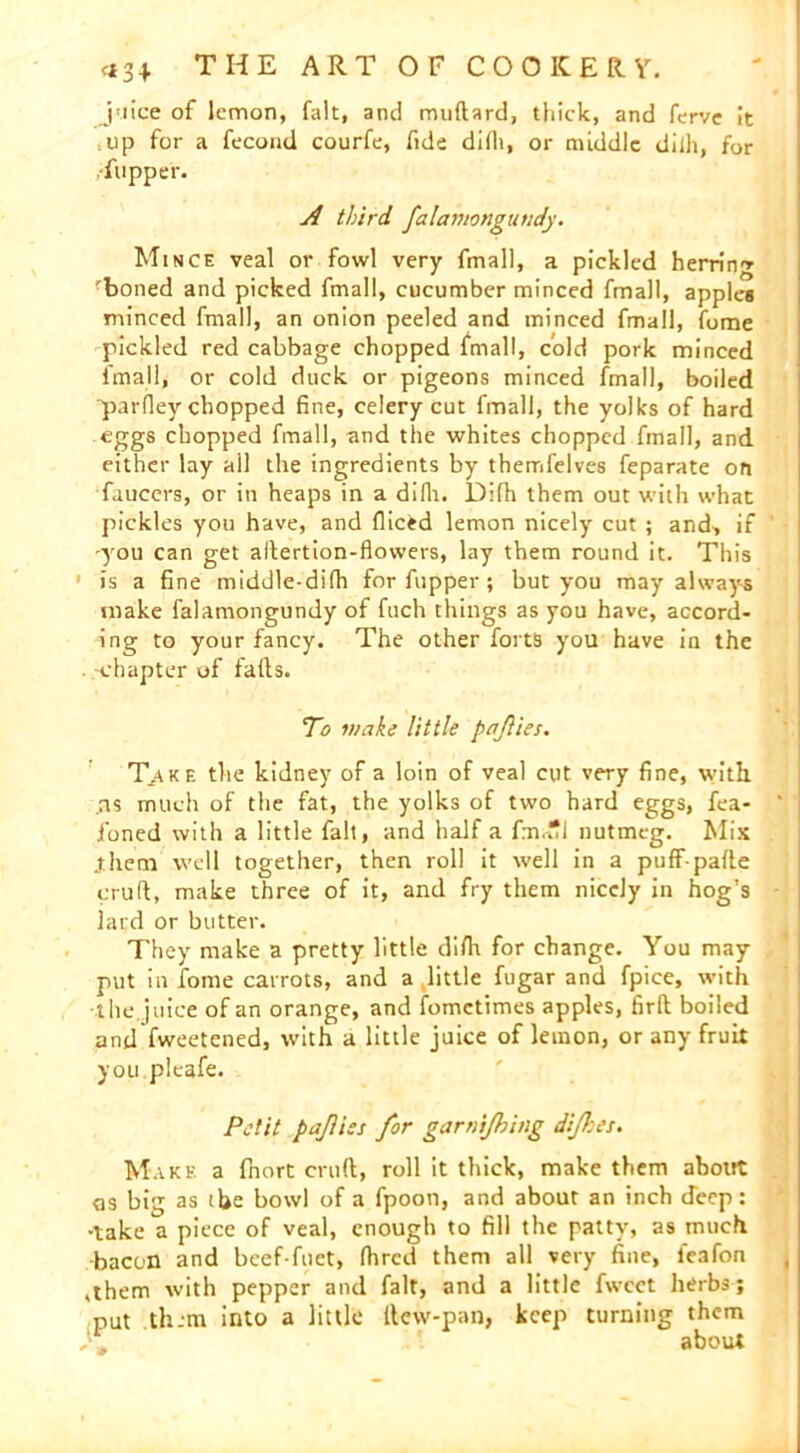 juice of lemon, fait, and muftard, thick, and ferve It = up for a fecond courfe, fide difli, or middle dilh, for flipper. A third falamongutidy. Mince veal or fowl very finall, a pickled herrin'* ■boned and picked fmall, cucumber minced frnall, apples minced fmall, an onion peeled and minced fmall, fume pickled red cabbage chopped fmall, cold pork minced fmall, or cold duck or pigeons minced fmall, boiled “parfley chopped fine, celery cut fmall, the yolks of hard eggs chopped fmall, and the whites chopped fmall, and either lay all the ingredients by themfelves feparate on faucers, or in heaps in a difh. Dilh them out with what pickles you have, and fliced lemon nicely cut ; and-, if -you can get allertion-flowers, lay them round it. This 1 is a fine middle-difh for flipper ; but you may always make falamongundy of fuch things as you have, accord- ing to your fancy. The other forts you have in the . -chapter of falls. To make little pajlies. Take the kidney of a loin of veal cut very fine, with, .ns much of the fat, the yolks of two hard eggs, fea- foned with a little fait, and half a fm.£l nutmeg. Mix .them well together, then roll it well in a puff-palle crud, make three of it, and fry them nicely in hog’s lard or butter. They make a pretty little difli for change. You may put in fome carrots, and a little fugar and fpice, with the juice of an orange, and fomctimes apples, firfk boiled and fweetened, with a little juice of lemon, or any fruit you pleafe. Petit pajlies for garnijhing dijhe:. Make a fnort cruft, roll it thick, make them about as big as the bowl of a fpoon, and about an inch deep: ■take a piece of veal, enough to fill the patty, as much bacon and beef-fuet, fhrcd them all very fine, leafon ,them with pepper and fait, and a little fwcct herbs; put them into a little ftew-pan, keep turning them )» about