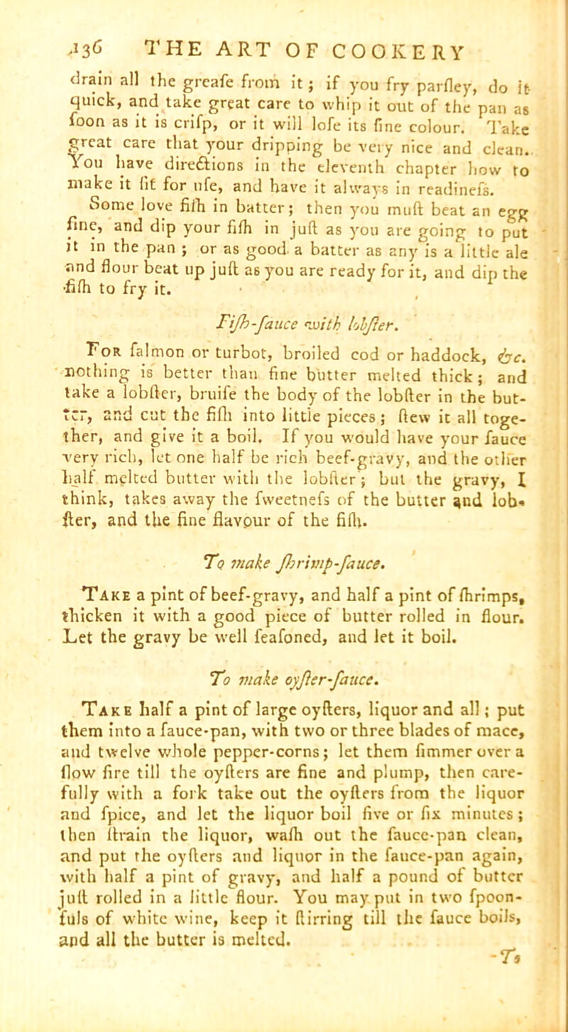 drain all the grcafe from it; if you fry parfley, do it- quick, and take great care to whip it out of the pan as foon as it is crifp, or it will lofe its fine colour. Take great care that your dripping be very nice and clean. You have direftions in the eleventh chapter how to make it fit for life, and have it always in readinefs. Some love fifh in batter; then you muft beat an egg fine, and dip your fifh in juft as you are going to put it in the pan ; or as good, a batter as any°is a little ale and flour beat up juft as you are ready for it, and dip the •fifh to fry it. Fijh-fauce with lokfer. For falmon or turbot, broiled cod or haddock, &c. nothing is better than fine butter melted thick; and take a lobfter, bruife the body of the lobfter in the but- ter, and cut the fifh into little pieces; flew it all toge- ther, and give it a boil. If you would have your fauce very rich, let one half be rich beef-gravy, and the other half melted butter with the lobfter; but the gravy, \ think, takes away the fweetnefs of the butter and lob* fter, and the line flavour of the fifh. To make Jhrivip-fauce. Take a pint of beef-gravy, and half a pint of fhrimps, thicken it with a good piece of butter rolled in flour. Let the gravy be well feafoned, and let it boil. To make oyfter-fauce. Take half a pint of large oyfters, liquor and all; put them into a fauce-pan, with two or three blades of mace, and twelve whole pepper-corns; let them fimmerovera flow fire till the oyfters are fine and plump, then care- fully with a fork take out the oyfters from the liquor and fpice, and let the liquor boil five or fix minutes; then ftrain the liquor, wafh out the fauce-pan clean, and put the oyfters and liquor in the fauce-pan again, with half a pint of gravy, and half a pound of butter juft rolled in a little flour. You may put in two fpoon- fuls of white wine, keep it ftirring till the fauce boils, and all the butter is melted. -r*