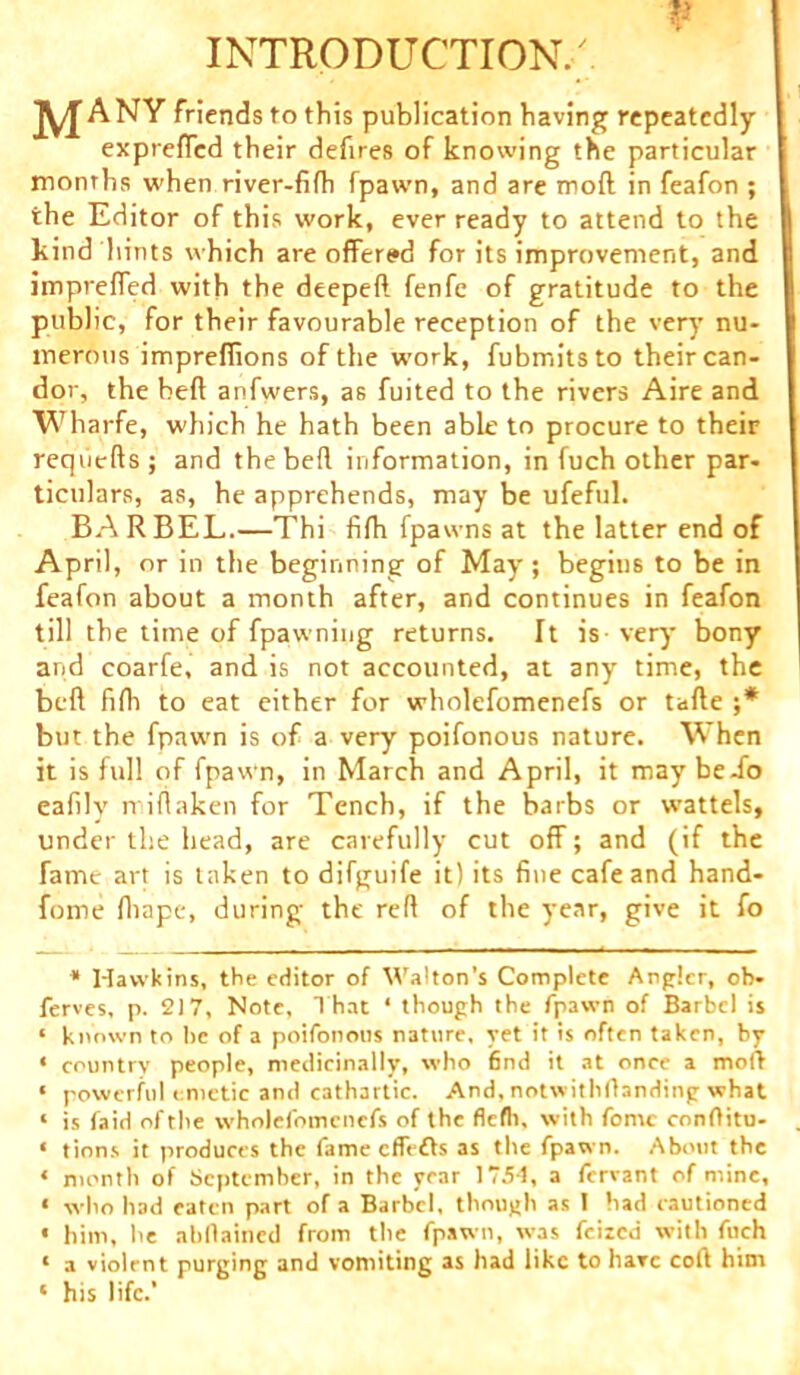 V INTRODUCTION/ jyj A NY friends to this publication having repeatedly expreffcd their defires of knowing the particular months when river-fifh fpawn, and are mod in feafon ; the Editor of this work, ever ready to attend to the kind hints which are offered for its improvement, and imprefled with the deeped fenfe of gratitude to the public, for their favourable reception of the very nu- merous imprefiions of the umrk, fubmitsto their can- dor, the heft anfwers, as fuited to the rivers Aire and Wharfe, which he hath been able to procure to their requeds; and the bed information, in fuch other par- ticulars, as, he apprehends, may be ufeful. BARBEL.—Thi fifh fpawns at the latter end of April, or in the beginning of May; begius to be in feafon about a month after, and continues in feafon till the time of fpawning returns. It is very bony and coarfe, and is not accounted, at any time, the beft fifh to eat either for wholefomenefs or tade ;* but the fpawn is of a very poifonous nature. When it is full of fpawn, in March and April, it may be-fo eafily midaken for Tench, if the barbs or wattels, under the head, are carefully cut off; and (if the fame art is taken to difguife it) its fine cafe and hand- fome diape, during the red of the year, give it fo * Hawkins, the editor of Walton’s Complete Angler, ob- ferves, p. 217, Note, T hat ‘ though the fpawn of Barbel is « known to he of a poifonous nature, yet it is often taken, by • country people, medicinally, who find it at once a moft « powerful emetic and cathartic. And, notwithstanding what 1 is faid of the wholefomenefs of the flefh, with fomc conftitu- ‘ tions it produces the fame eflefts as the fpawn. About the * month of September, in the year 1754, a fervant of mine, * who had eaten part of a Barbel, though as I had cautioned • him, he abflained from the fpawn, was feized with fuch ‘ a violent purging and vomiting as had like to hare coft him ‘ his life.’