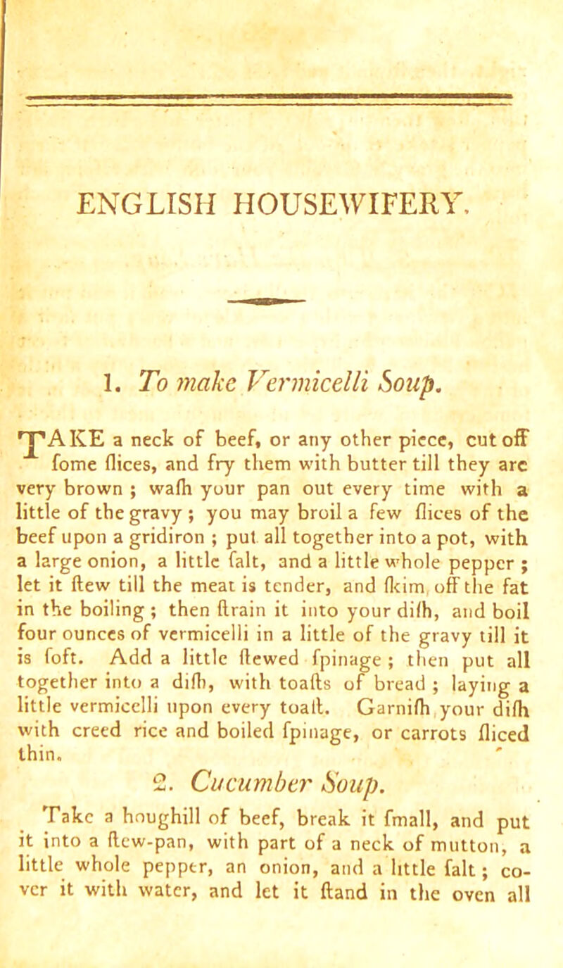 ENGLISH HOUSEWIFERY, 1. To make Vermicelli Soup. npAKE a neck of beef, or any other piece, cutoff fome dices, and fry them with butter till they arc very brown ; wadi your pan out every time with a little of the gravy ; you may broil a few dices of the beef upon a gridiron ; put all together into a pot, with a large onion, a little fait, and a little whole pepper ; let it flew till the meat is tender, and flcim, off the fat in the boiling; then drain it into your dilh, and boil four ounces of vermicelli in a little of the gravy till it is foft. Add a little dewed fpinage ; then put all together into a did), with toads of bread ; laying a little vermicelli upon every toad. Garnifh your difh with creed rice and boiled fpinage, or carrots diced thin. 2. Cucumber Soup. Take a houghill of beef, break it fmall, and put it into a dew-pan, with part of a neck of mutton, a little whole pepper, an onion, and a little fait; co- ver it with water, and let it dand in the oven all