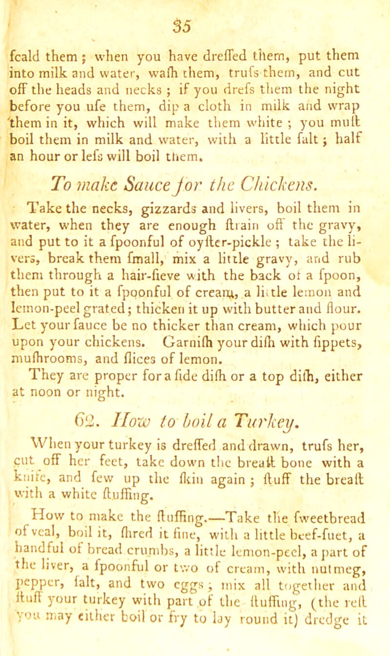 fcald them ; when you have dreffed them, put them into milk and water, wafh them, trufs them, and cut off the heads and necks ; if you drefs them the night before you ufe them, dip a cloth in milk and wrap 'them in it, which will make them white ; you mult boil them in milk and water, with a little fait; half an hour or lefs will boil tliem. To make Sauce jor the Chickens. Take the necks, gizzards and livers, boil them in water, when they are enough ftiairi off the gravy, and put to it a fpoonful of oylter-pickle ; take the li- vers, break them fmall, mix a little gravy, and rub them through a hair-fieve with the back ot a fpoon, then put to it a fpoonful of cream, a little lemon and lemon-peel grated; thicken it up with butter and flour. Let yourfauce be no thicker than cream, which pour upon your chickens. Garnilh your dilh with fippets, mufhrooms, and flices of lemon. They are proper for a fide dilh or a top dilh, either at noon or night. 612. I{o?v to boil a Turkey. When your turkey is dreffed and drawn, trufs her, cut off her feet, take down the breaff bone with a knite, and few up the Ikin again ; ftuff the breaff with a white fluffing. flow to make the Huffing.—Take the fweetbread of veal, boil it, Hired it fine, with a little beef-fuet, a handful of bread crumbs, a little lemon-peel, a part of the liver, a lpoonful or two of cream, with nutmeg, pepper, fait, and two eggs ■, mix all together and ftufl your turkey with part of the Huffing, (the reff you may either boil or fry to lay round it) dredge it