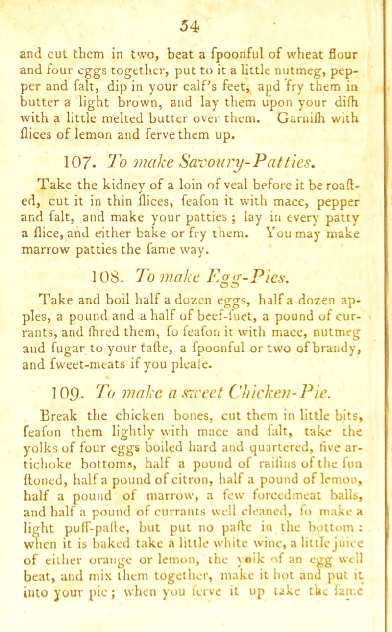 and cut them in two, beat a fpoonful of wheat flour and four eggs together, put to it a little nutmeg, pep- per and fait, dip in your calf's feet, apd fry them in butter a light brown, and lay them upon your difh with a little melted butter over them. Garnilh with flices of lemon and fervethem up. 107- To make Savoury-Patties. Take the kidney of a loin of veal before it be roaft- ed, cut it in thin flices, feafon it with mace, pepper and fait, and make your patties ; lay in every patty a flice, and either bake or fry them. You may make marrow patties the fame way. 108. To make Egg-Pics. Take and boil half a dozen eggs, half a dozen ap- ples, a pound and a half of beef-luet, a pound of cur- rants, and Ihred them, fo feafon it with mace, nutmeg and fugar to your tafte, a fpoonful or two of brandy, and fweet-meats if you pleale. % 109. To make a srceet Chicken-Pie. Break the chicken bones, cut them in little bits, feafon them lightly with mace and ialt, take the yolks of four eggs boiled hard and quartered, five ar- tichoke bottoms, half a pound of raifins of the fun Honed, half a pound of citron, half a pound of lemon, half a pound of marrow, a few forcedmeat balls, and half a pound of currants well cleaned, fo make a light puff-palle, but put no pafte in the bottom : when it is baked take a little white wine, a little juice of either orange or lemon, the \«ik of an egg well beat, and mix them together, make it hot and put it into your pic; when you ferve it up take the fan e