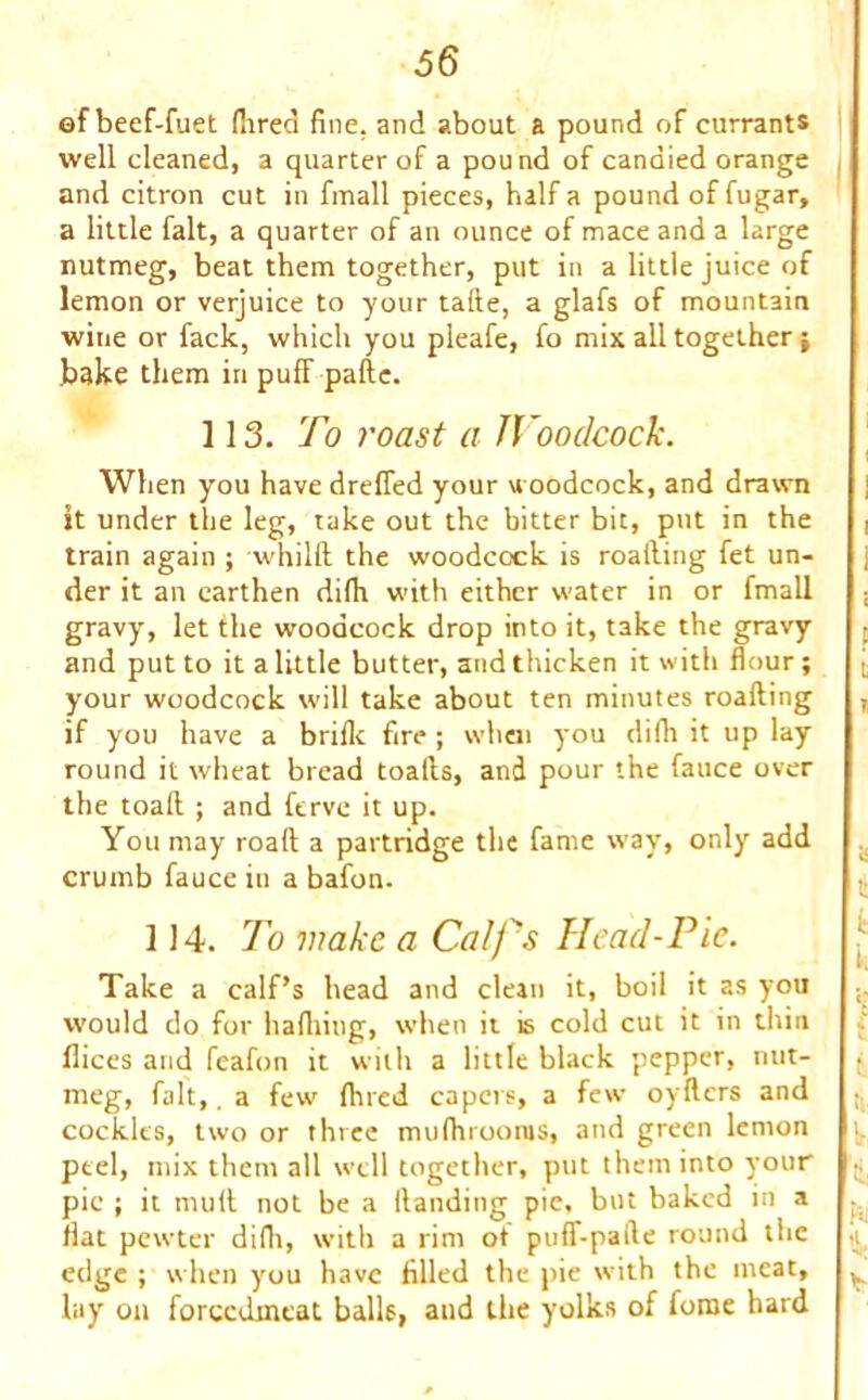 ©f beef-fuet (bred fine, and about a pound of currants well cleaned, a quarter of a pound of candied orange and citron cut in fmall pieces, half a pound of fugar, a little fait, a quarter of an ounce of mace and a large nutmeg, beat them together, put in a little juice of lemon or verjuice to your tafte, a glafs of mountain wine or fack, which you pleafe, fo mix all together $ bake them in pufF pafte. 113. To roast a JVoodcock. When you have dreffed your woodcock, and drawn it under the leg, take out the bitter bit, put in the train again ; whilft the woodcock is roalling fet un- der it an earthen difh with either water in or fmall gravy, let the woodcock drop into it, take the gravy and put to it a little butter, and thicken it with flour; your woodcock will take about ten minutes roalling if you have a brifk fire; when you difh it up lay round it wheat bread toalls, and pour the fauce over the toaft ; and ftrve it up. You may roaft a partridge the fame way, only add crumb fauce in a bafon- 1)4. To wake a Calf's Head-Pie. Take a calf’s head and clean it, boil it as you would do for hafhiug, when it is cold cut it in thin llices and feafon it with a little black pepper, nut- meg, fait,. a few fined capers, a few oyftcrs and cockles, two or three mufhrooras, and green lemon peel, mix them all well together, put them into your pic ; it mull not be a Handing pie, but baked in a flat pewter difh, with a rim ot puff-paile round the edge ; when you have filled the pie with the meat, lay on forccdineat balls, and the yolks of fome hard