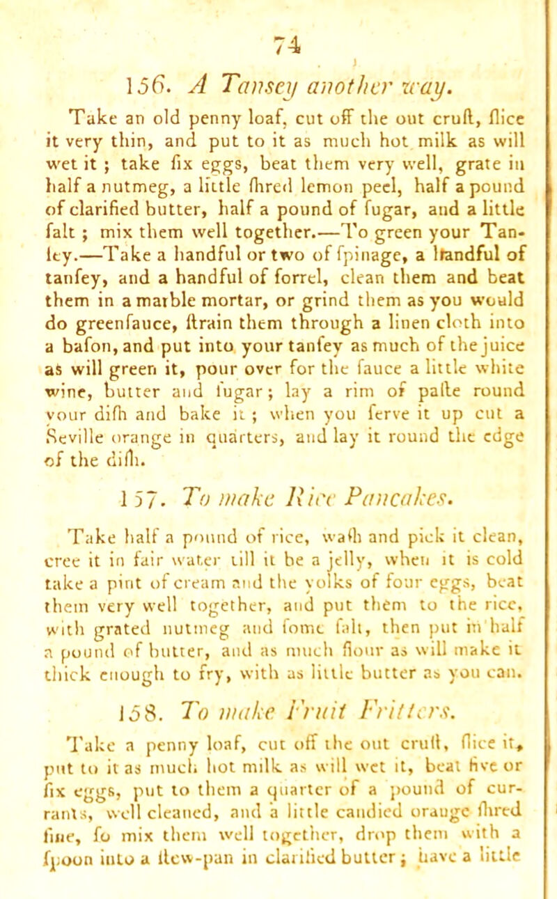 . y 1.56. A Tansey another way. Take an old penny loaf, cut off the out cruft, flice it very thin, and put to it as much hot milk as will wet it ; take fix eggs, beat them very well, grate in half a nutmeg, a little fhred lemon peel, half a pound of clarified butter, half a pound of fugar, and a little fait ; mix them well together.—To green your Tan- ley.—Take a handful or two of fpinage, a Itandful of tanfey, and a handful of forrel, clean them and beat them in a marble mortar, or grind them as you would do greenfauce, ftrain them through a linen cloth into a bafon,and put into your tanfey as much of the juice aS will green it, pour over for the fauce a little white wine, butter and lugar; lay a rim of pafte round your difh and bake it ; when you ferve it up cut a Seville orange in quarters, and lay it round the edge of the diili. 157. To make Hire Pancakes. Take half a pound of l ice, wall) and pick it clean, tree it in fair water till it be a jelly, when it is cold take a pint of cream and the yolks of four eggs, beat them very well together, and put them to the rice, with grated nutmeg and iomc fait, then put in half a pound of butter, and as much flour as will make it thick enough to fry, with as little butter as you can. 158. To make Fruit Fritters. Take a penny loaf, cut off the out cruft, (lice it, put to it as much hot milk as will wet it, beat five or fix eggs, put to them a quarter of a pound of cur- rants, well cleaned, and a little candied orauge (bred fine, fo mix them well together, drop them with a fpoon into a ilew-pan in clarified butter; have a little