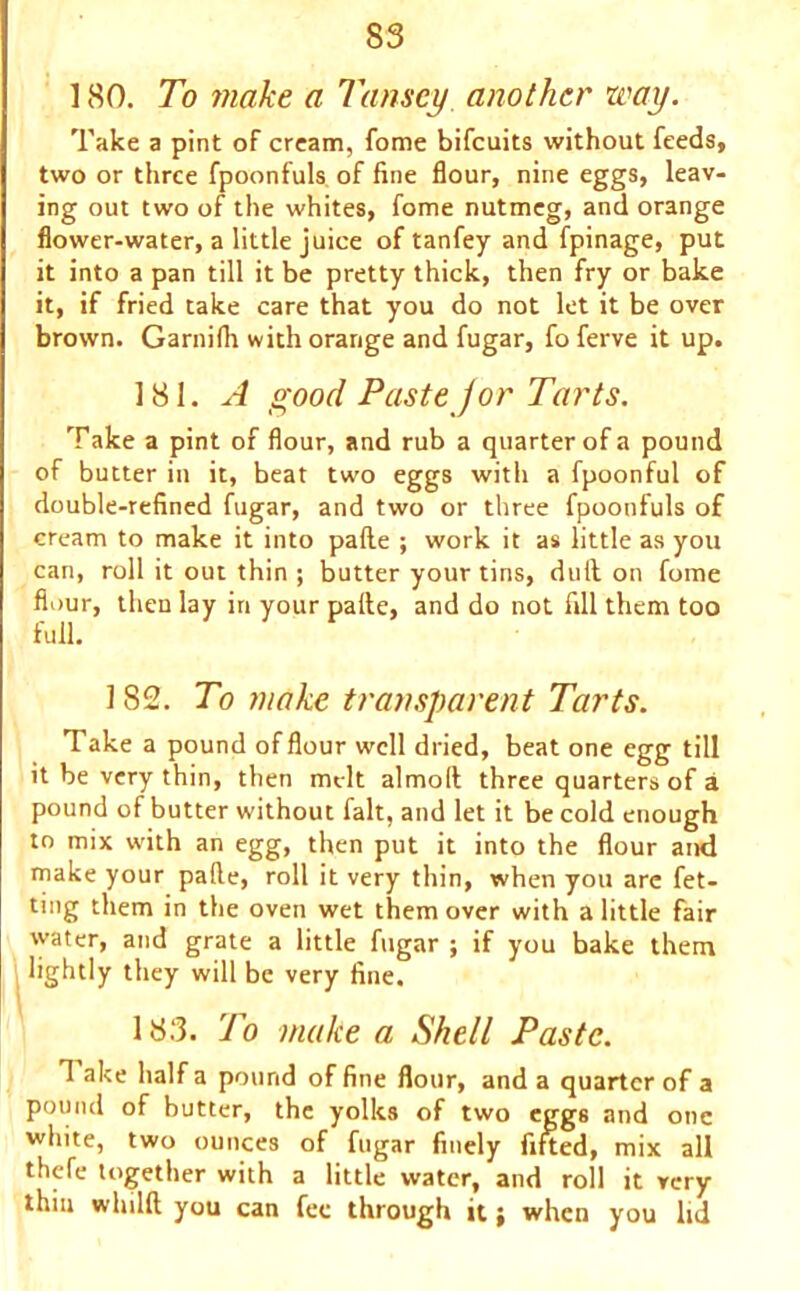 180. To make a Tansey. another way. Take a pint of cream, fome bifcuits without feeds, two or three fpoonfuls. of fine flour, nine eggs, leav- ing out two of the whites, fome nutmeg, and orange flower-water, a little juice of tanfey and fpinage, put it into a pan till it be pretty thick, then fry or bake it, if fried take care that you do not let it be over brown. Garnifh with orange and fugar, fo ferve it up. 181. A good Paste jor Tarts. Take a pint of flour, and rub a quarter of a pound of butter in it, beat two eggs with a fpoonful of double-refined fugar, and two or three fpoonfuls of cream to make it into palle ; work it as little as you can, roll it out thin ; butter your tins, dull on fome flour, then lay in your palle, and do not fill them too full. 182. To make transparent Tarts. Take a pound of flour well dried, beat one egg till it be very thin, then melt almoll three quarters of a pound of butter without fait, and let it be cold enough to mix with an egg, then put it into the flour and make your palle, roll it very thin, when you are fet- ting them in the oven wet them over with a little fair water, and grate a little fugar ; if you bake them lightly they will be very fine. 183. To make a Shell Paste. T ake half a pound of fine flour, and a quarter of a pound of butter, the yolks of two eggs and one white, two ounces of fugar finely fifted, mix all thefe together with a little water, and roll it very thin whilft you can fee through it; when you lid