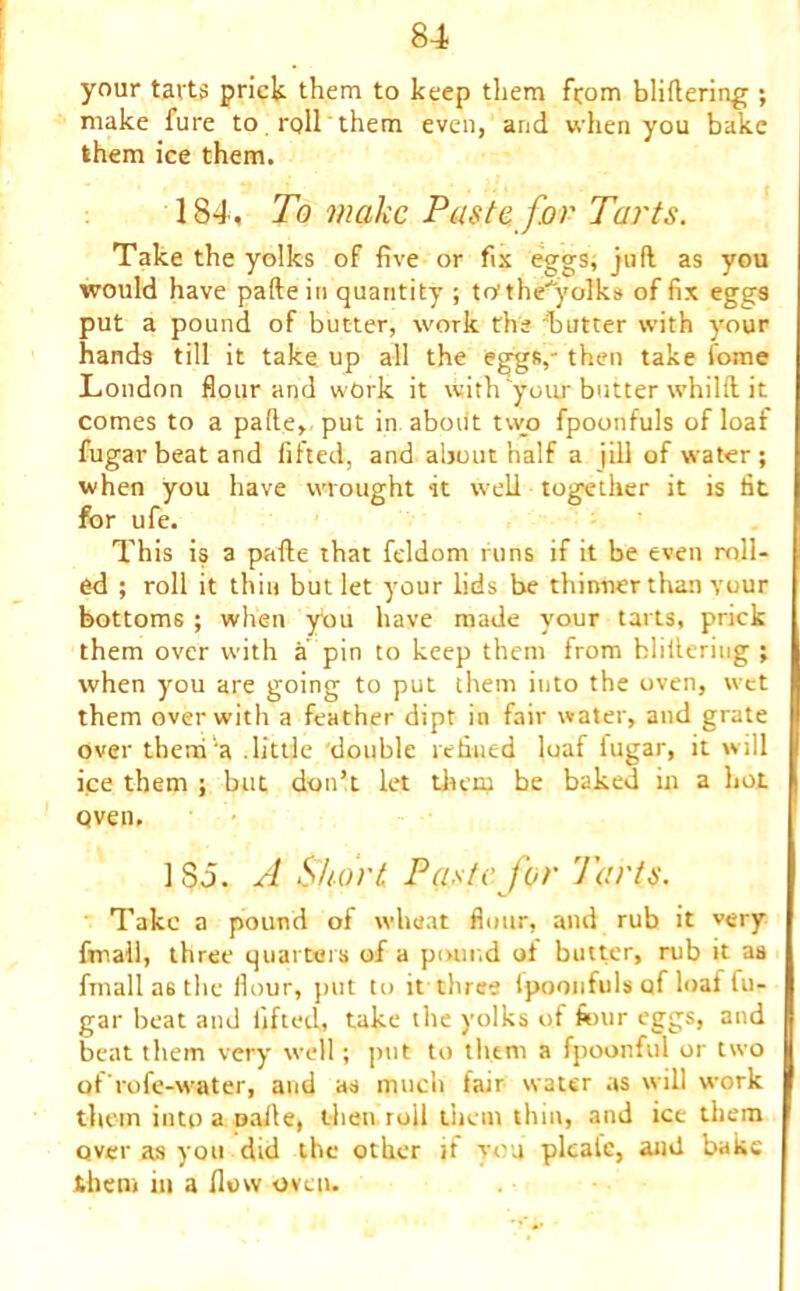 your tarts prick them to keep them from bliftering ; make fure to roll them even, and when you bake them ice them. 184. To make Paste, for Tarts. Take the yolks of five or fix eggs; juft as you would have pafteiti quantity ; to’theyolks of fix eggs put a pound of butter, work the butter with your hands till it take up all the eggs,- then take fome London flour and work it with your butter whilft it comes to a pafte, put in aboiit two fpoonfuls of loaf fugar beat and fitted, and about half a | ill of water; when you have wrought it well together it is fit for ufe. This is a pafte that feldom runs if it be even roll- ed ; roll it thin but let your lids be thinner than your bottoms ; when ybu have made your tarts, prick them over with a pin to keep them from hlittering ; when you are going to put them into the oven, wet them over with a feather dipt in fair water, and grate over theni'a .little double refined loaf fugar, it will ice them ; but don’t let them be baked in a hot Qven, 185. A Short Paste for Tarts. Take a pound of wheat flour, and rub it very fmall, three quarters of a pound oi butter, rub it aa Amalias the flour, put to it three Ipoonfuls of loaf fu- gar beat and lifted, take the yolks of four eggs, and beat them very tvell; put to them a fpoonful or two of'rofe-water, and as much fair water as will work them into a uafte, then roil them thin, and ice them over as you did the other if you plcaie, and bake them in a flow oven.