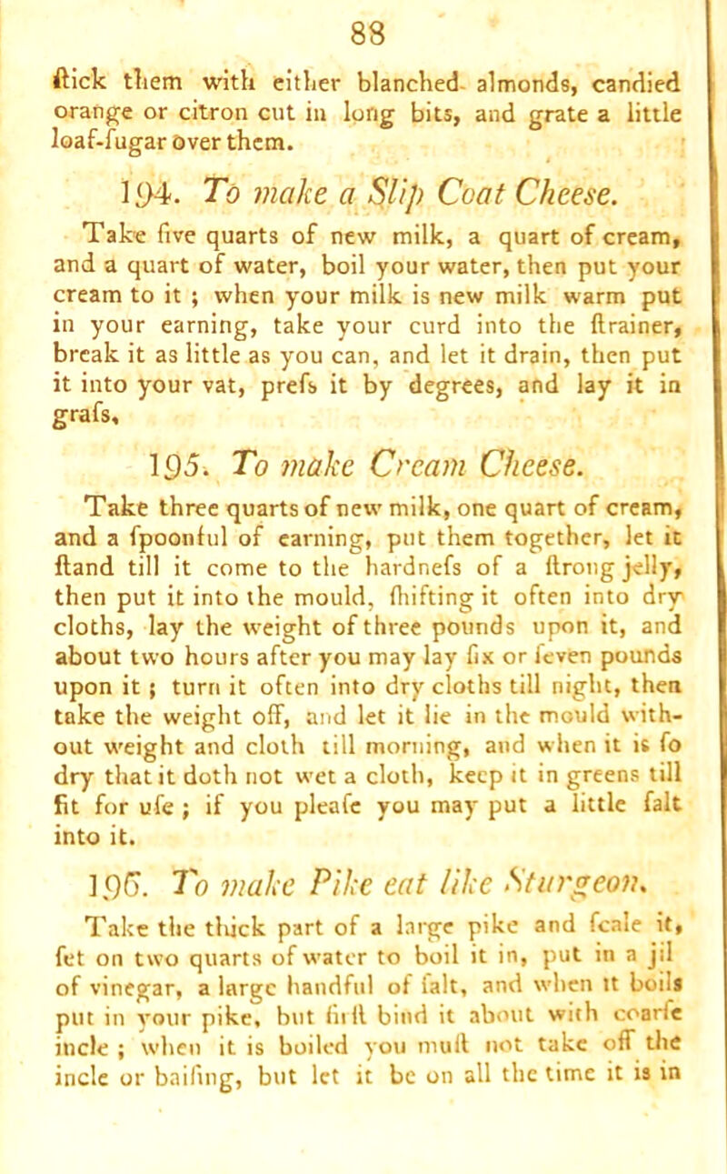 ftick them with either blanched almonds, candied orange or citron cut in long bits, and grate a little loaf-fugar Over them. 194. To make a Slip Coat Cheese. Take five quarts of new milk, a quart of cream, and a quart of water, boil your water, then put your cream to it ; when your milk is new milk warm put in your earning, take your curd into the drainer, break it as little as you can, and let it drain, then put it into your vat, prefs it by degrees, and lay it in grafs, 195. To make Cream Cheese. Take three quarts of new milk, one quart of cream, and a fpoonful of earning, put them together, let it ftand till it come to the hardnefs of a ftrong jelly, then put it into the mould, fluffing it often into dry cloths, lay the weight of three pounds upon it, and about two hours after you may lay fix or ieven pounds upon it ; turn it often into dry cloths till night, then take the weight off, and let it lie in the mould with- out weight and cloth till morning, and when it is fo dry that it doth not wet a cloth, keep it in greens till fit for ufe ; if you pleafc you may put a little fait into it. 196. To make Pike eat like Sturgeon. Take the tliick part of a large pike and fcale it, fet on two quarts of water to boil it in, put in a jil of vinegar, a large handful of ialt, and when tt boils put in your pike, but full bind it about with coarfe incle ; when it is boiled you mult not take off the incle or bailing, but let it be on all the time it is in