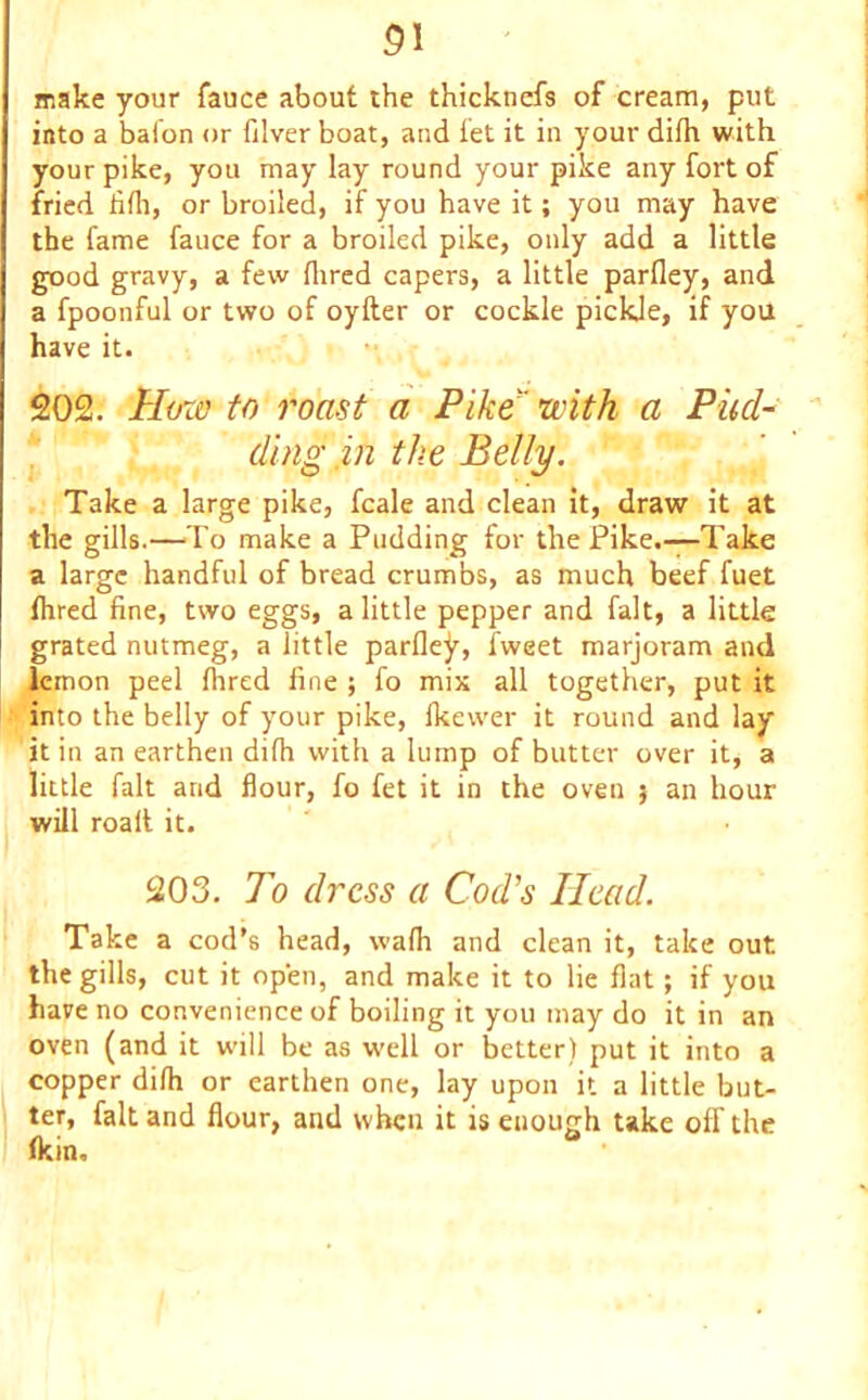 31 make your fauce about the thicknefs of cream, put into a baton or filver boat, and let it in your dilh with your pike, you may lay round your pike any fort of fried hill, or broiled, if you have it; you may have the fame fauce for a broiled pike, only add a little good gravy, a few Hired capers, a little parfley, and a fpoonful or two of oyfter or cockle pickle, if you have it. 202. How to roa-st a Pike with a Pud- ding in the Belly. Take a large pike, fcale and clean it, draw it at the gills.—To make a Pudding for the Pike.—Take a large handful of bread crumbs, as much beef fuet Ihred fine, two eggs, a little pepper and fait, a little grated nutmeg, a little parfley, fweet marjoram and lemon peel Hired fine ; fo mix all together, put it into the belly of your pike, fkewer it round and lay it in an earthen dilh with a lump of butter over it, a little fait and flour, fo fet it in the oven 5 an hour will roalt it. 203. To dress a Cod's Head. Take a cod’s head, vvaHi and clean it, take out the gills, cut it open, and make it to lie flat; if you have no convenience of boiling it you may do it in an oven (and it will be as well or better) put it into a copper difh or earthen one, lay upon it a little but- ter, fait and flour, and when it is enough take off the (kin, *