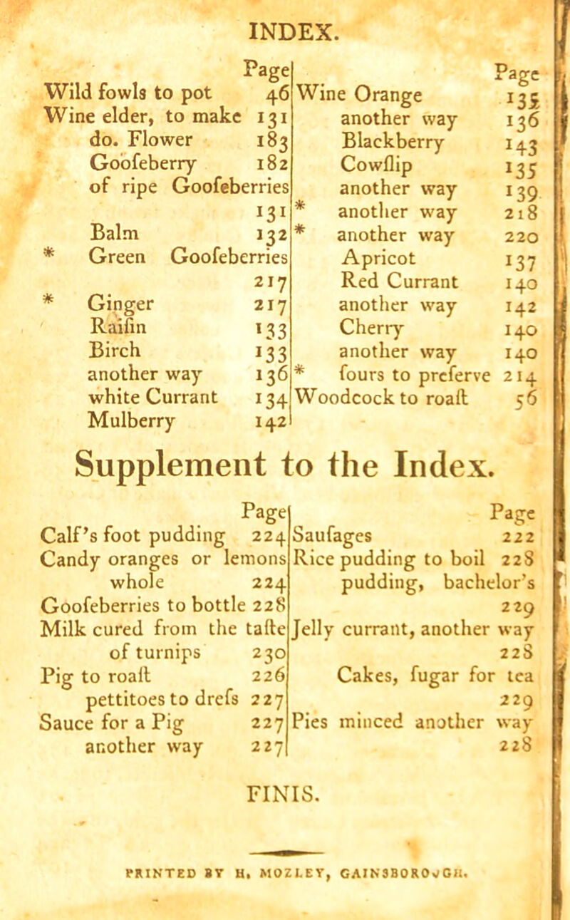 Page Wild fowls to pot 46 Wine elder, to make 131 do. Flower 183 Goofeberry 182 of ripe Goofeberries Balm 132 * Green Goofeberries Ginger Raifin Birch another way white Currant Mulberry 217 217 133 J33 136 *34 142 Page Wine Orange 135 another way 136 Blackberry 143 Cowllip 135 another way 139 another way 218 another way 220 Apricot 137 Red Currant 140 another way 142 Cherry 140 another way 140 fours to prcferve 214 Woodcock to roaft 56 Supplement to the Index. Page Calf’s foot pudding 224 Candy oranges or lemons whole 224 Goofeberries to bottle 228 Milk cured from the talte of turnips 230 Pig to roalt 226 pettitoes to drefs 227 Sauce for a Pig 227 another way 227 Page Saufages 222 Rice pudding to boil 22S pudding, bachelor’s 229 Jelly currant, another way 228 Cakes, fugar for lea 229 Pies minced another way- 228 s ■J FINIS. PRINTED BV U, MOZLEY, GAINSBOROUGH.