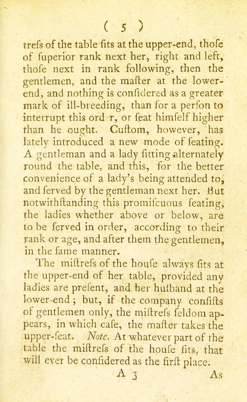 trefs of the table fits at the upper-end, thofe of fuperior rank next her, right and left, thofe next in rank following, then the gentlemen, and the mailer at the lower- end, and nothing is conficiered as a greater mark of ill-breeding, than for a perfon to interrupt this ord r, or feat himfelf higher than he ought. Cuflom, however, has lately introduced a new mode of feating. A gentleman and a lady fitting alternately round the table, and this, for the better convenience of a lady’s being attended to, and ferved by the gentleman next her. Hut notwithllanding this promil'cuous feating, the ladies whether above or below, are to be ferved in order, according to their rank or age, and after them the gentlemen, in the fame manner. The miltrefs of the houfe always fits at the upper-end of her table, provided any ladies are prefent, and her hulband at the lower-end; but, if the company confifts of gentlemen only, the millrefs feldom ap- pears, in which cafe, the mailer takes the upper-feat. Note. At whatever part of the table the millrefs of the houfe fits, that will ever be confidered as the firlt place. A 3 As