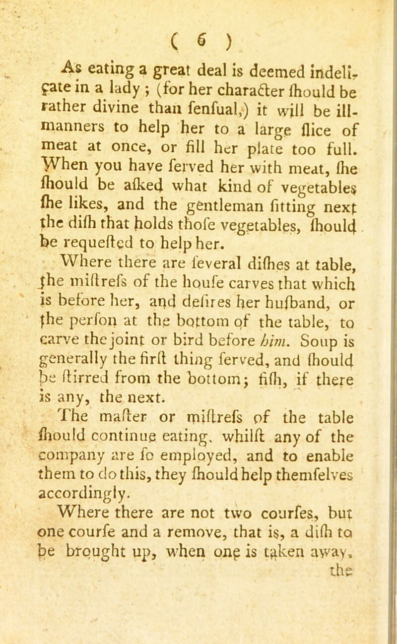 As eating a great deal is deemed indelir fate in a lady ; (for her character fhould be rather divine than fenfual,) it will be ill- manners to help her to a large dice of meat at once, or fill her plate too full. When you have ferved her with meat, (he fhould be aiked what kind of vegetables fhe likes, and the gentleman fitting next the difh that holds thofe vegetables, fhould be requeued to help her. Where there are l'everal difhes at table, the miflrefs of the houfe carves that which is before her, and defires her hufband, or fhe perfon at the bottom of the table, to carve thejoint or bird before him. Soup is generally the firlt thing ferved, and fhould be ttirred from the bottom; fifh, if there is any, the next. The matter or miftrefs of the table fhould continue eating, whilft any of the company are fo employed, and to enable them to do this, they fhould help themfelves accordingly. Where there are not two courfes, but one courfe and a remove, that is, a difh to be brought up, when one is tjiken away, the